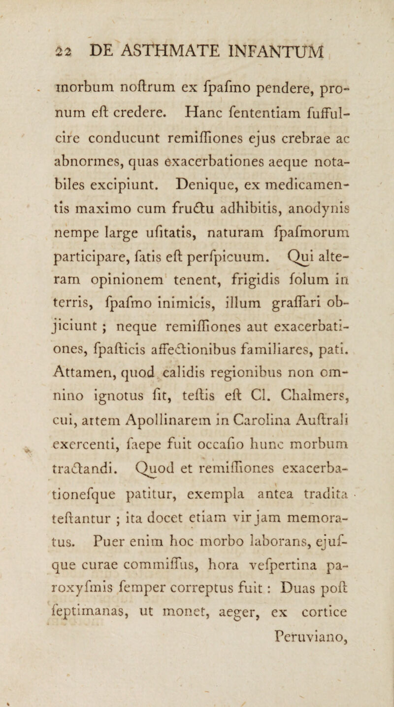 inorbum noftrum ex fpafmo pendere, pro¬ num eft credere. Hanc fententiam fufful- cire conducunt remiffiones ejus crebrae ac abnormes, quas exacerbationes aeque nota¬ biles excipiunt. Denique, ex medicamen¬ tis maximo cum fruCtu adhibitis, anodynis nempe large ufitatis, naturam fpafmorum participare, fatis eft perfpicuum. Qui alte¬ ram opinionem tenent, frigidis folum in terris, fpafmo inimicis, illum graffari ob¬ jiciunt ; neque remiffiones aut exacerbati¬ ones, fpafticis affectionibus familiares, pati. Attamen, quod calidis regionibus non om¬ nino ignotus fit, teftis eft Cl. Chalmers, cui, artem Apollinarem in Carolina Auftrali exercenti, faepe fuit occafio hunc morbum traCtandi. Quod et remiffiones exacerba- tionefque patitur, exempla antea tradita teftantur ; ita docet etiam vir jam memora¬ tus. Puer enim hoc morbo laborans, ejuf- que curae commiffus, hora vefpertina pa- roxyfmis femper correptus fuit: Duas poft feptimanas, ut monet, aeger, ex cortice Peruviano,