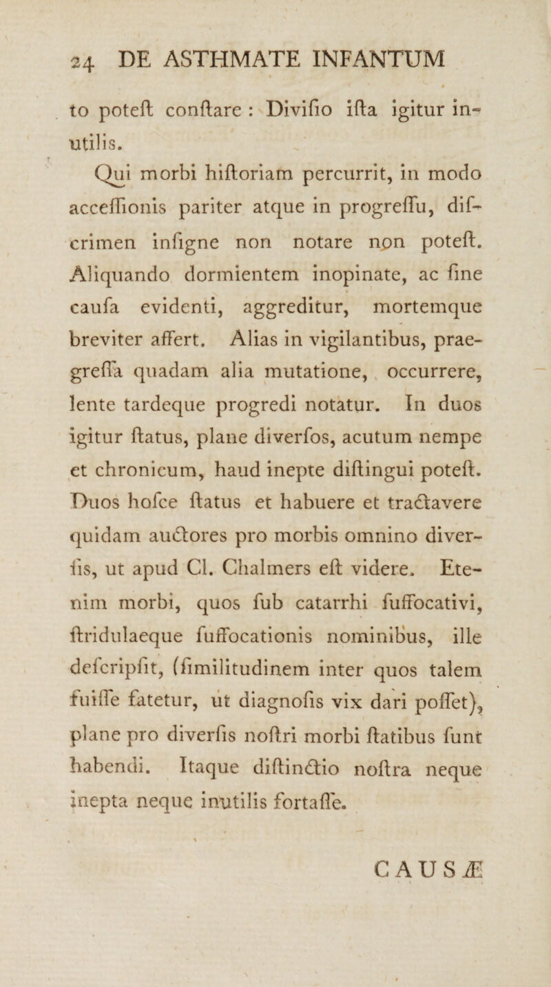 to poteft conflare : Divifio ifla igitur in¬ utilis. Qui morbi hiftoriam percurrit, in modo acceftionis pariter atque in progreffu, dif- crimen inligne non notare npn poteft. Aliquando dormientem inopinate, ac fine caufa evidenti, aggreditur, mortemque breviter affert. Alias in vigilantibus, prae- grefia quadam alia mutatione, occurrere, lente tardeque progredi notatur. In duos igitur flatus, plane diverfos, acutum nempe et chronicum, haud inepte diftingui poteft. Duos holce flatus et habuere et tractavere quidam audlores pro morbis omnino diver¬ tis, ut apud Cl. Chalmers eft videre. Ete¬ nim morbi, quos fub catarrhi fuffocativi, ftridulaeque fuffocationis nominibus, ille delcripfit, (limilitudinem inter quos talem Jtuiffe fatetur, ut diagnofis vix dari poffet), plane pro diverlis noftri morbi flatibus funt habendi. Itaque diftincftio noftra neque inepta neque inutilis fortafle. CAUSAE