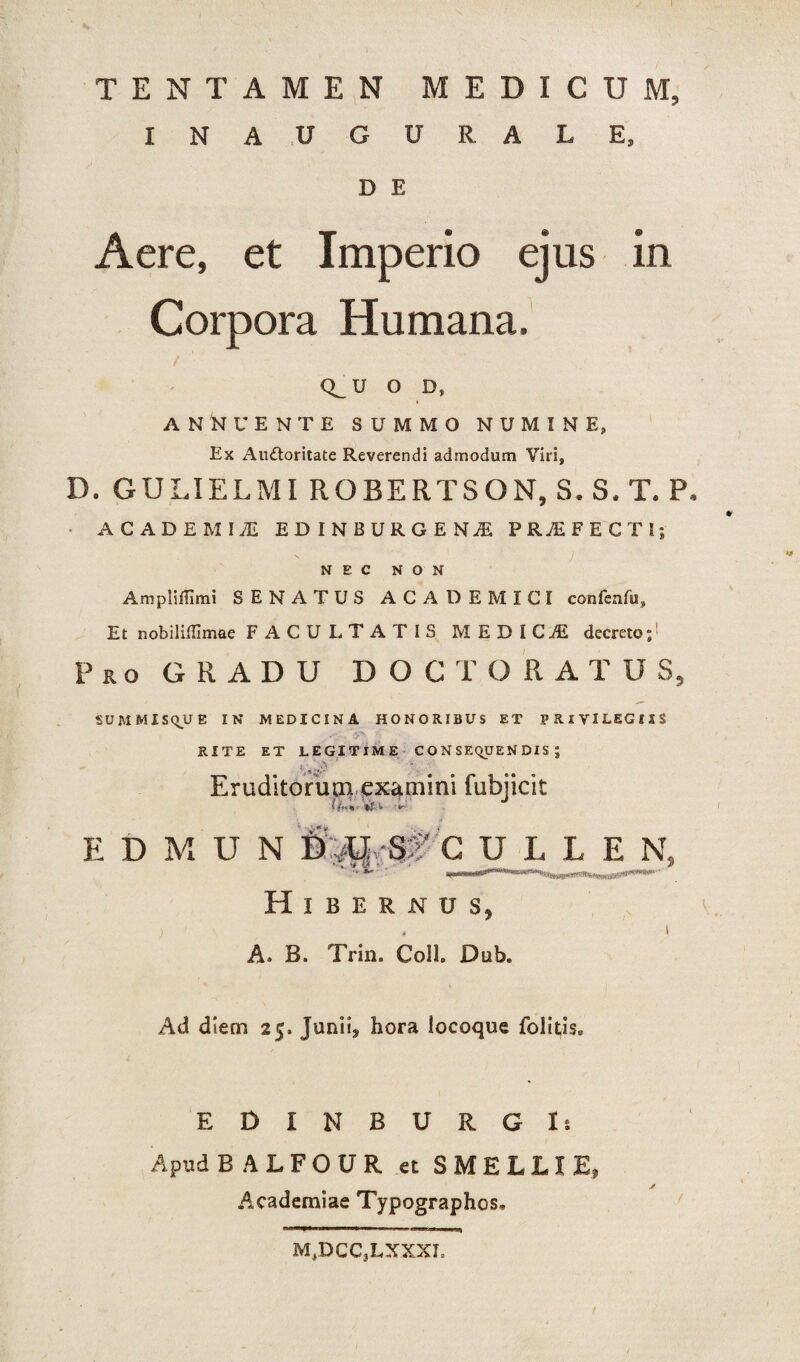 \ / I TENTAMEN MEDICUM, INAUGURALE, D E Aere, et Imperio ejus in Corpora Humana, Q_ U o D, i ANNUENTE SUMMO NUMINE, Ex Auctoritate Reverendi admodum Viri, D. GULIELMI ROBERTSON, S. S, T. P. ACADEMIi EDINBURGENjE PRAEFECTI; NEC NON Ampliffimi SENATUS ACADEMICI confenfu» Et nobiliflimae FACULTATIS MEDICiE decreto;1 Pro GRADU DOCTORAT U S, SDMMIS^UE IN MEDICINA HONORIBUS ET PRIVILEGIIS RITE ET LEGITIME CONSEQUENDIS; Eruditorum examini fubjicit EfiMUN nm S? C ULLE N 7V ■■ ** Hibernus, A. B. Trin. Coli. Dub. Ad diem 25. Juniis hora iocoque folitis. EDINBURGls Apud B A L F O U R et SMELLIE, Academiae Typographos* M,DCC,LXXXL