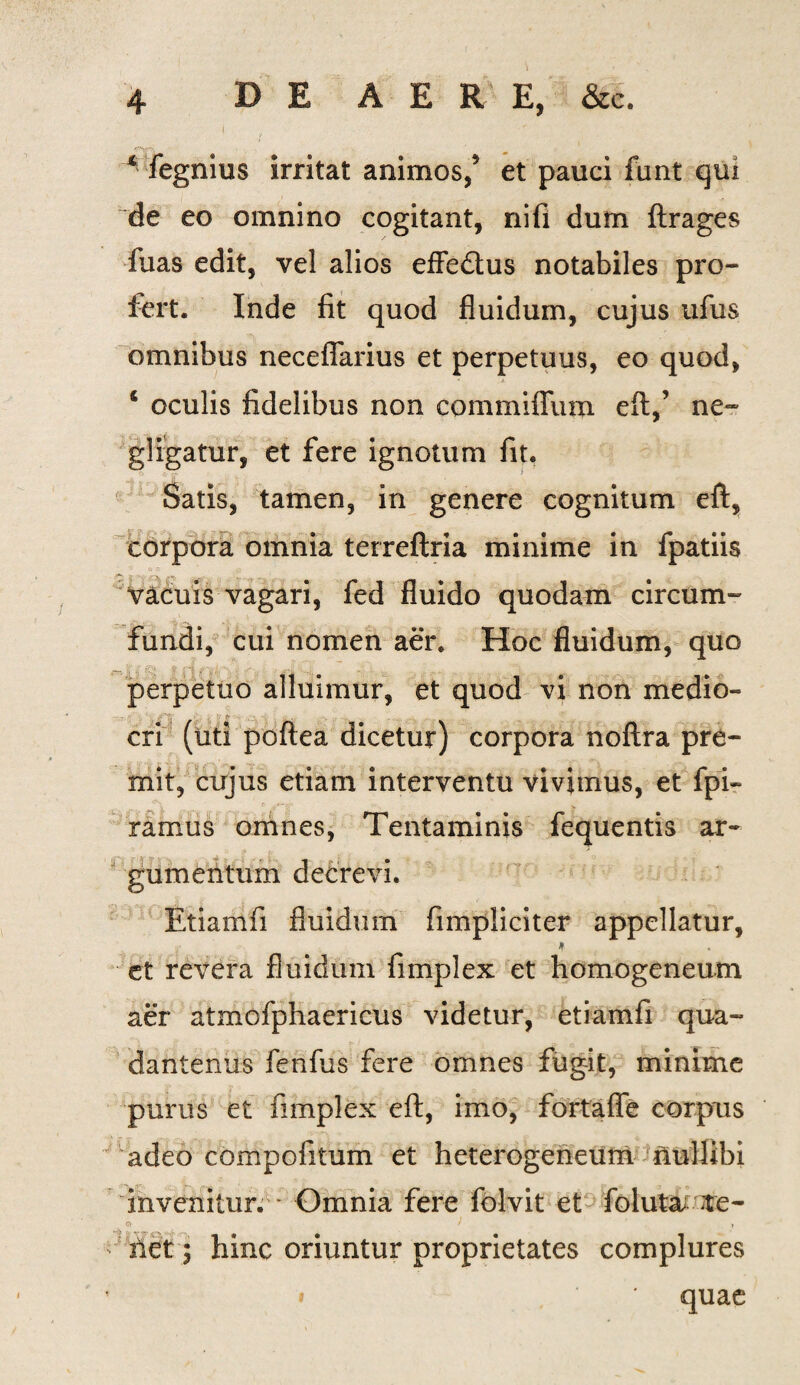 * fegnius irritat animos/ et pauci fant qui de eo omnino cogitant, nifi dum ftrages fuas edit, vel alios effedtus notabiles pro¬ fert. Inde fit quod fluidum, cujus ufus omnibus neceflarius et perpetuus, eo quod, * oculis fidelibus non commiffum eft,’ ne- gligatur, et fere ignotum fit. Satis, tamen, in genere cognitum eft, corpora omnia terreflria minime in fpatiis vacuis vagari, fed fluido quodam circum¬ fundi, cui nomen aer. Hoc fluidum, quo _;• ,? <?*> & ./-'i ... ,y . J perpetuo alluimur, et quod vi non medio¬ cri (uti poftea dicetur) corpora noftra pre¬ mit, cujus etiam interventu vivimus, et fpi- ramus omnes, Tentaminis fequentis ar¬ gumentum decrevi. Etiamfi fluidum (impliciter appellatur, et revera fluidum fimplex et homogeneum aer atmofphaericus videtur, etiamfi qua- dantenus fenfus fere omnes fugit, minime purus et fimplex eft, imo, fortaffe corpus adeo compofitum et heterogeneum nullibi invenitur. Omnia fere folvit et foluta :te- Q f ‘ y - net j hinc oriuntur proprietates complures i * quae