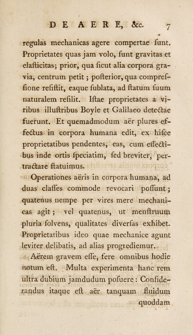 / 7 DE AERE, &c. regulas mechanicas agere compertae funt. Proprietates quas jam volo, funt gravitas et elafticitas; prior, qua ficut alia corpora gra¬ via, centrum petit; pofterior,qua compref- fione refiftit, eaque fublata, ad ftatum fuum naturalem refilit. Iftae proprietates a vi¬ ribus illuftribus Boyle et Galilaeo deteCtae fuerunt. Et quemadmodum aer plures ef¬ fectus in corpora humana edit, ex hifce proprietatibus pendentes, eas, cum effeCti- bus inde ortis Ipeciatim, fed breviter, per- traCtare ftatuimus. Operationes aeris in corpora humana, ad duas clafles commode revocari poflunt; quatenus nempe per vires mere mechani¬ cas agit ; vel quatejius, ut menftruum pluria folvens, qualitates diverfas exhibet. Proprietatibus ideo quae mechanice agunt leviter delibatis, ad alias progrediemur. Aerem gravem efle, fere omnibus hodie notum eft. Multa experimenta hanc rem ultra dubium jamdudum pofuere : Confide- raudus itaque eft aer tanquam fluidum quoddam