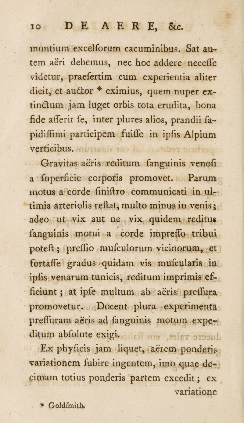 montium excelforum cacuminibus. Sat au-* tem aeri debemus, nec hoc addere necefle videtur, praefertim cum experientia aliter dicit, et audior * eximius, quem nuper ex- tinftum jam luget orbis tota erudita, bona fide afferit fe, inter plures alios, prandii fa~* pidiffimi participem fuiffe in ipfis Alpium verticibus. Gravitas aeris reditum fanguinis venofi a fuperficie corporis promovet. Parum motus a corde finiftro communicati in ul¬ timis arteriolis reftat, multo minus in venis; adeo ut vix aut ne vix quidem reditus fanguinis motui a corde impreffo tribui poteft; preffio mufculorum vicinorum, et fortaffe gradus quidam vis mufcularis in ipfis venarum tunicis, reditum imprimis ef¬ ficiunt ; at ipfe multum ab aeris preffura promovetur. Docent plura experimenta preffuram aeris ad fanguinis motum expe¬ ditum abfolute exigi. Ex phyficis jam liquet, aerem ponderis variationem fubire ingentem, imo quae de¬ cimam totius ponderis partem excedit; ex variatioqe * Goldfmitk'