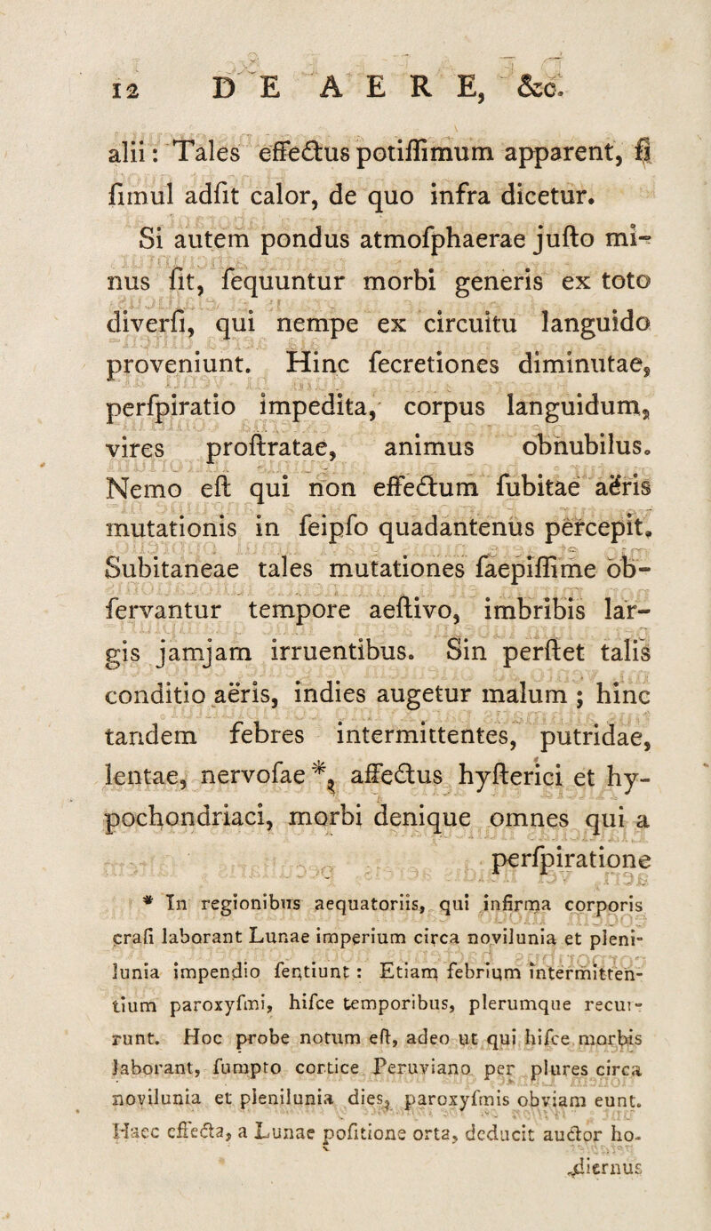 alii: Tales effeftuspotiflimum apparent, fi fnnul adfit calor, de quo infra dicetur. Si autem pondus atmofphaerae jufto mi- : I \ f r f \ | '\b-' % '*• ■ •. ~ nus fit, fequuntur morbi generis ex toto • - i i.J F' i\ < y, - 4 $ .. v. ,i: diverfi, qui nempe ex circuitu languido proveniunt. Hinc fecretiones diminutae, perfpiratio impedita, corpus languidum, vires proftratae, animus obnubilus* Nemo eft qui non effedhim fubitae aifris mutationis in feipfo quadantenus percepit. ; '} l / ]■ ;; ■ _  ' 'r \ - - : ' ‘ v> 1 • '>o. • - fw-- Subitaneae tales mutationes faepiffime ob- fervantur tempore aeftivo, imbribis lar¬ gis jamjam irruentibus. Sin perflet talis conditio aeris, indies augetur malum ; hinc tandem febres intermittentes, putridae, lentae, nervofae affe&us hyfterici et hy¬ pochondriaci, morbi denique omnes qui a perfpiratione ' iOl ■ ... * In regionibus aequatoriis, qui infirma corporis (prafi laborant Lunae imperium circa novilunia et pleni- lunia impendio feqtiunt : Etiam febrium intermitten¬ tium paroxyfmi, hifce temporibus, plerumque recur¬ runt. Hoc probe notum eft, adeo ut qui hifce morbis laborant, fumpto cortice Peruviano per plures circa novilunia et plenilunia dies? paroxyfmis obviam eunt. Haec cfiefta, a Lunae pofitione orta, deducit audior lio- v t*'. jdiernus