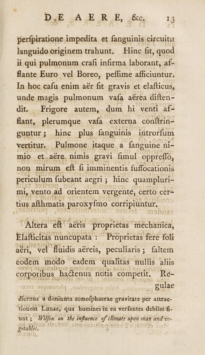 perfpiratione impedita et fanguinis circuitu languido originem trahunt. Hinc fit, quod ii qui pulmonum crafi infirma laborant, afi» flante Euro vel Boreo, peffime afficiuntur. In hoc cafu enim aer fit gravis et elafticus, unde magis pulmonum vafa aerea diften- dit. Frigore autem, dum hi venti af¬ flant, plerumque vafa externa conftrin- guntur; hinc plus fanguinis introrfum , _ *’ ; <V, vertitur. Pulmone itaque a fanguine ni¬ mio et aere nimis gravi limul oppreflb, non mirum eft fi imminentis fuffocationis periculum fubeant aegri ; hinc quampluri- mi, vento ad orientem vergente, certo cer- ' i k '• $ I1''’ : ' '•  > j \r~' ‘  i; v <r\ 'W , ... tius afthmatis paroxyfmo corripiuntur. Altera eft aeris proprietas mechanica, Elafticitas nuncupata : Proprietas fere foli ■i« • aeri • , . . 11 vel aereis, peculiaris; faltem eodem modo eadem qualitas nullis aliis ST:'i: C: : i, - - filiv •; y r - \ 4 t . corporibus hadenus notis competit. Re- sprn li¬ gulae diernus a diminuta atmofphaerae gravitate per attrac¬ tionem Luiiae, qua homines in ea verfantes debiles urit ; Wilfon on the influence of climate upon mati and ve*