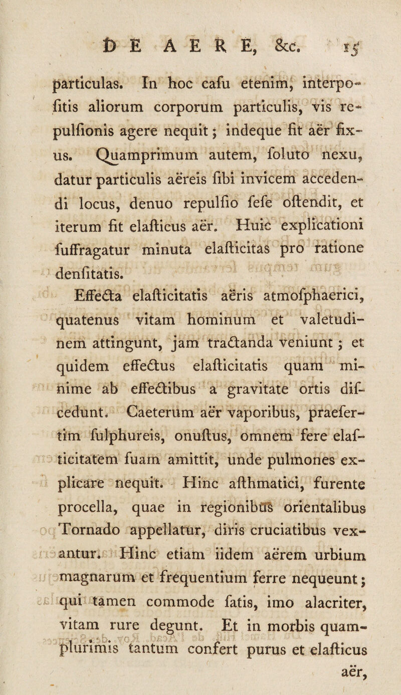 ■ t> E AERE, &c. particulas. In hoc cafu etenim, interpo- fitis aliorum corporum particulis, vis re- pulfionis agere nequit; indeque fit aer fix¬ us. Quamprimum autem, foiuto nexu, datur particulis aereis fibi invicem acceden¬ di locus, denuo repulfio fefe oftendit, et iterum fit elafticus aer. Huic explicationi fuffragatur minuta elafticitas pro ratione denfitatis. EffeCta elafticitatis a^ris atmofphaerici, quatenus vitam hominum et valetudi¬ nem attingunt, jam traCtanda veniunt; et quidem effedhis elafticitatis quam mi¬ nime ab effectibus a gravitate ortis dif- cedunt. Caeterum aer vaporibus, praefer- tim fulphureis, onuftus, omnem fere elaf- ticitatem fuarn amittit, unde pulmones ex¬ plicare nequit. Hinc afthmatici, furente procella, quae in regionibus orientalibus Tornado appellatur, diris cruciatibus vex¬ antur. Hinc etiam iidem aerem urbium magnarum et frequentium ferre nequeunt; qui tamen commode fatis, imo alacriter, vitam rure degunt. Et in morbis quam- plurimis tantum confert purus et elafticus aer.