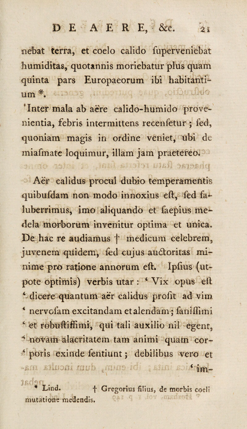 '>V D E A E R E,f &c. nebat terra, et coelo calido fuperveniebat humiditas, quotannis moriebatur plus quam quinta pars Europaeorum ibi habitanti- um1. - - - 'Inter mala ab aere calido-humido prove¬ nientia, febris intermittens recenfetur; fed, quoniam magis in ordine veniet, ubi de miafmate loquimur, illam jam praetereo. .3.: ..ifii-.A 3/ -*?**>t ulsil q Aer calidus procul dubio temperamentis quibufdam non modo innoxius eft, fed fa- luberrimus, imo aliquando et faepius me¬ dela morborum invenitur optima et unica. Pe hac re audiamus f medicum celebrem, juvenem quidem, fed cujus audtoritas mi¬ nime pro ratione annorum eft. Ipfius (ut- pote optimis) verbis utar : 4 Vix opus eft 4 dicere quantum aer calidus profit ad vim 4 nervofam excitandam et alendam ; faniffimi •»-. r- g r .■ 3 4 et robuftiffimi, qui tali auxilio nil egent, 4 novam alacritatem tam animi quam cor- 4 poris exinde fentiunt; debilibus vero et )^j c tm- ' V * Lind. + Gregorius S!ius? de morbis codi mutatione medendis.