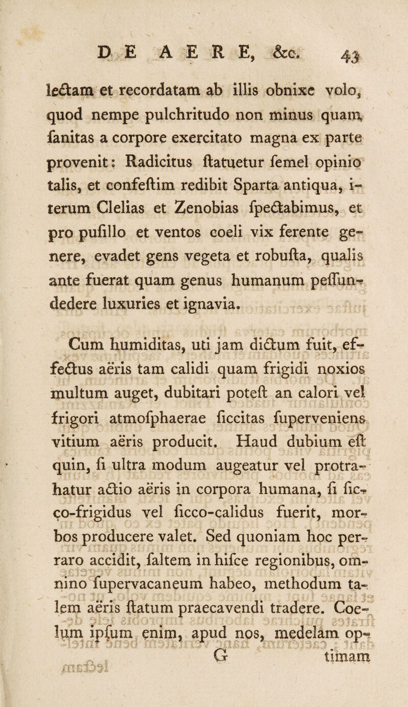 le£tam et recordatam ab illis obnixe volo, quod nempe pulchritudo non minus quam, fanitas a corpore exercitato magna ex parte provenit: Radicitus flatuetur femel opinio talis, et confeftim redibit Sparta antiqua, i- terum Clelias et Zenobias fpedkabimus, et pro pufillo et ventos coeli vix ferente ge¬ nere, evadet gens vegeta et robufta, qualis ante fuerat quam genus humanum peffun- dedere luxuries et ignavia. Cum humiditas, uti jam di&um fuit, ef¬ fectus aeris tam calidi quam frigidi noxios inultum auget, dubitari poteft an calori vei frigori atmofphaerae ficcitas fuperveniens vitium aeris producit. Haud dubium eft quin, fi ultra modum augeatur vel protra¬ hatur aCtio aeris in corpora humana, fi fic-? co-frigidus vel ficco-calidus fuerit, mor¬ bos producere valet. Sed quoniam hoc per-» raro accidit, faltem in hifce regionibus, om¬ nino fupervacaneum habeo, methodum ta¬ lem aeris (latum praecavendi tradere. Coe- lum ipfum enim, apud nos, medelam op« ^ f G limam ” ' ' ' ‘ t-l <■ fc ^&