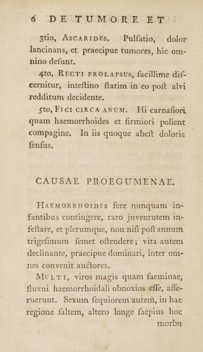 3tio, Ascarides. Pulfatio, dolor lancinans, et praecipue tumores, hic om¬ nino defunt. 4t0) Recti prolapsus, facillime dif- cernitur, inteftino ftatim in eo poft alvi redditum decidente. 5to, Fici circa anum. Hi carnaliori quam haemorrhoides et firmiori pollent compagine. In iis quoque abeft doloris fenfus. CAUSAE PROEGUMENAE. Haemorrhoides fere nunquam in¬ fantibus contingere, raro juventutem in- fefiare, et plerumque, non nifi poft annum trigefimum femet oftendere; vita autem declinante, praecipue dominari, inter om¬ nes convenit auclores. Multi, viros magis quam faeminae, fluxui haemorrhoidali obnoxios elfe, affe- ruerunt. Sexum fequiorem autem, in hac regione faltem, altero longe faepius hoc morbo