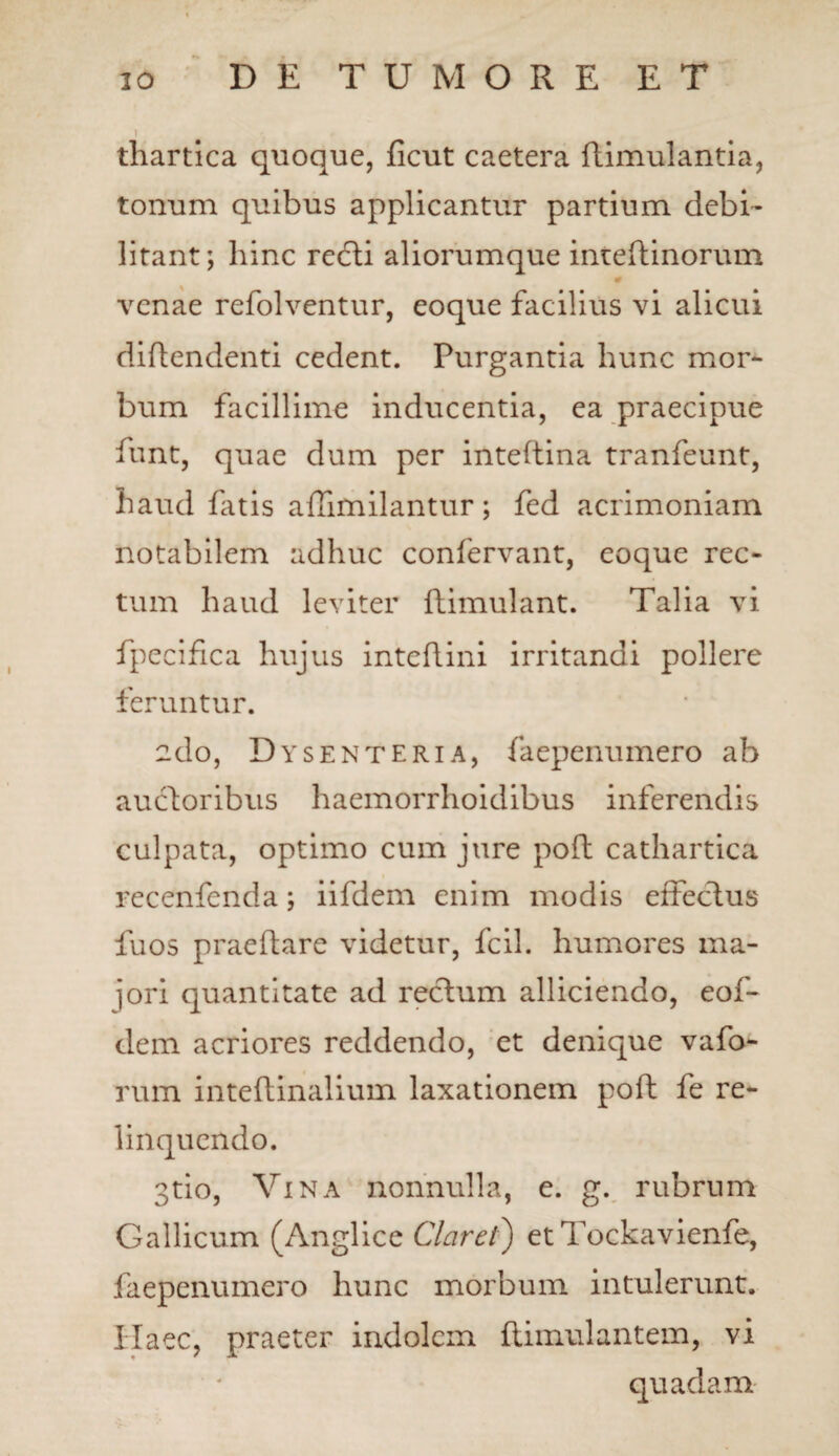 thartica quoque, ficut caetera ftimulantia, tonum quibus applicantur partium debi¬ litant ; hinc redti aliorumque inteftinorum venae refolventur, eoque facilius vi alicui diftendenti cedent. Purgantia hunc mor¬ bum facillime inducentia, ea praecipue funt, quae dum per inteftina tranfeunt, haud fatis affimilantur; fed acrimoniam notabilem adhuc confervant, eoque rec¬ tum haud leviter ftimulant. Talia vi fpecifica hujus inteftini irritandi pollere feruntur. edo, Dysenteria, faepenumero ab auctoribus haemorrhoidibus inferendis culpata, optimo cum jure pofl: cathartica recenfenda; iifdem enim modis effectus fuos praeftare videtur, fcii. humores ma¬ iori quantitate ad rectum alliciendo, eof- dem acriores reddendo, et denique vafo- rum inteftinalium laxationem poft fe re¬ linquendo. 3tio, Vina nonnulla, e. g. rubrum Gallicum (Anglice Claret') et Tockavienfe, faepenumero hunc morbum intulerunt. Haec, praeter indolem flimulantem, vi quadam