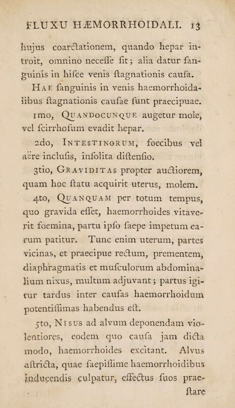 Iiujus coardlationem, quando hepar in¬ troit, omnino neceffe fit; alia datur fan- guinis in hifce venis flagnationis caufa. Hae fanguinis in venis haemorrhoida- libus flagnationis caufae funt praecipuae. imo, OiTA ndocunq_u e augetur mole* vel fcirrhofum evadit hepar. 2do, Intestinorum, foecibus vel aere inclufis, infolita diftenfio. 3tio, Graviditas propter audliorem, quam hoc flatu acquirit uterus, molem. qto, Qua Nquam per totum tempus, quo gravida eflet, haemorrhoides vitave¬ rit foemina, partu ipfo faepe impetum ea¬ rum patitur. Tunc enim uterum, partes vicinas, et praecipue rectum, prementem* diaphragmatis et mufculorum abdomina¬ lium nixus, multum adjuvant; partus igi¬ tur tardus inter caufas haemorrhoidum potentiffimas habendus eft, 5to, Nisus ad alvum deponendam vio¬ lentiores, eodem quo caufa jam didta modo, haemorrhoides excitant. Alvus aftridta, quae faepiflime haemorrhoidibus Inducendis culpatur, effectus fuos prae-