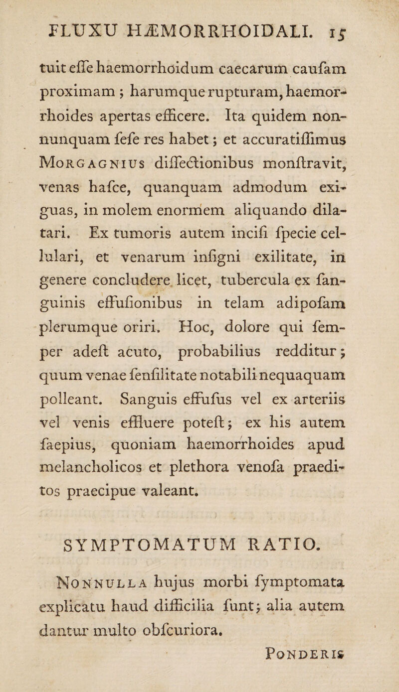 tuit effe haemorrhoidum caecarum caufam proximam ; harumque rupturam, haemor¬ rhoides apertas efficere. Ita quidem non- nunquam fefe res habet; et accuratiffimus Morgagnius diffecftionibus monftravit, venas hafce, quanquam admodum exi¬ guas, in molem enormem aliquando dila¬ tari. Ex tumoris autem incili fpecie cel¬ lulari, et venarum infigni exilitate, in genere concludere licet, tubercula ex fan- guinis effufionibus in telam adipofam plerumque oriri. Hoc, dolore qui fem- per adeft acuto, probabilius redditur; quum venae fenfilitate notabili nequaquam polleant. Sanguis effufus vel ex arteriis vel venis effluere poteft; ex his autem faepius, quoniam haemorrhoides apud melancholicos et plethora venofa praedi¬ tos praecipue valeant. SYMPTOMATUM RATIO. Nonnulla hujus morbi fymptomata explicatu haud difficilia funt; alia autem dantur multo obfcuriora. Ponderis