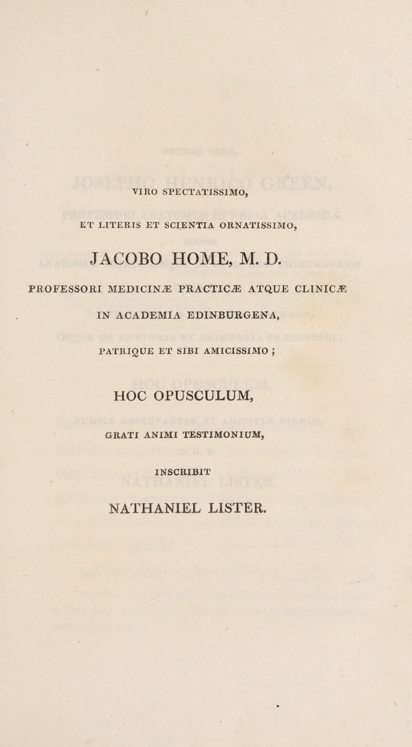 VIRO SPECTATISSIMO, ET LITERIS ET SCIENTIA ORNATISSIMO, JACOBO HOME, M. D. PROFESSORI MEDICINAE PRACTICiE ATQUE CLINICA IN ACADEMIA EDINBURGENA, PATRIQUE ET SIBI AMICISSIMO J HOC OPUSCULUM, GRATI ANIMI TESTIMONIUM, INSCRIBIT