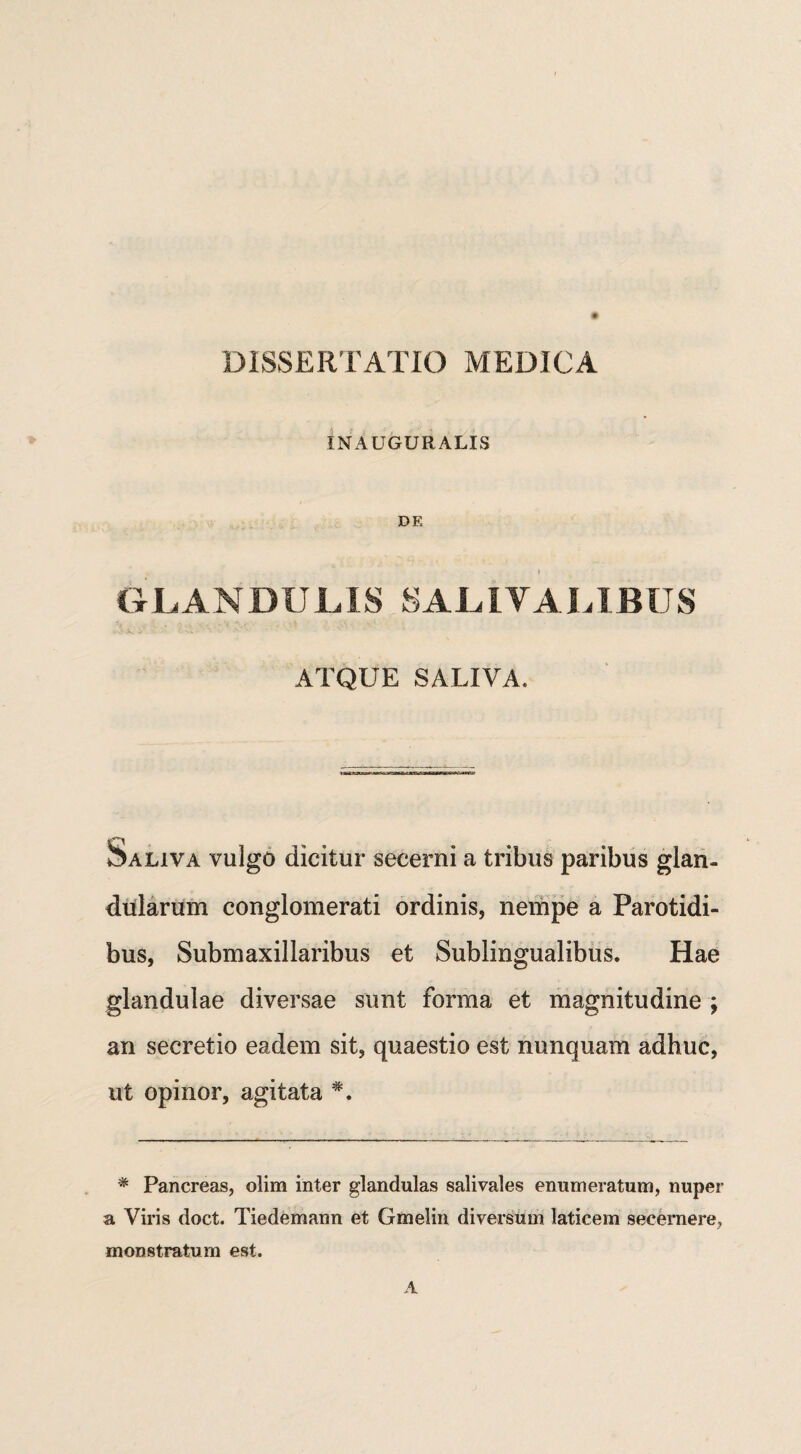 DISSERTATIO MEDICA IN AUGURALIS DE GLANDULIS SALIVALIBUS ATQUE SALIVA. Saliva vulgo dicitur secerni a tribus paribus glan¬ dularum conglomerati ordinis, nempe a Parotidi¬ bus, Submaxillaribus et Sublingualibus. Hae glandulae diversae sunt forma et magnitudine ; an secretio eadem sit, quaestio est nunquam adhuc, ut opinor, agitata * Pancreas, olim inter glandulas salivales enumeratum, nuper a Viris doct. Tiedemann et Gmelin diversum laticem secernere, monstratum est.