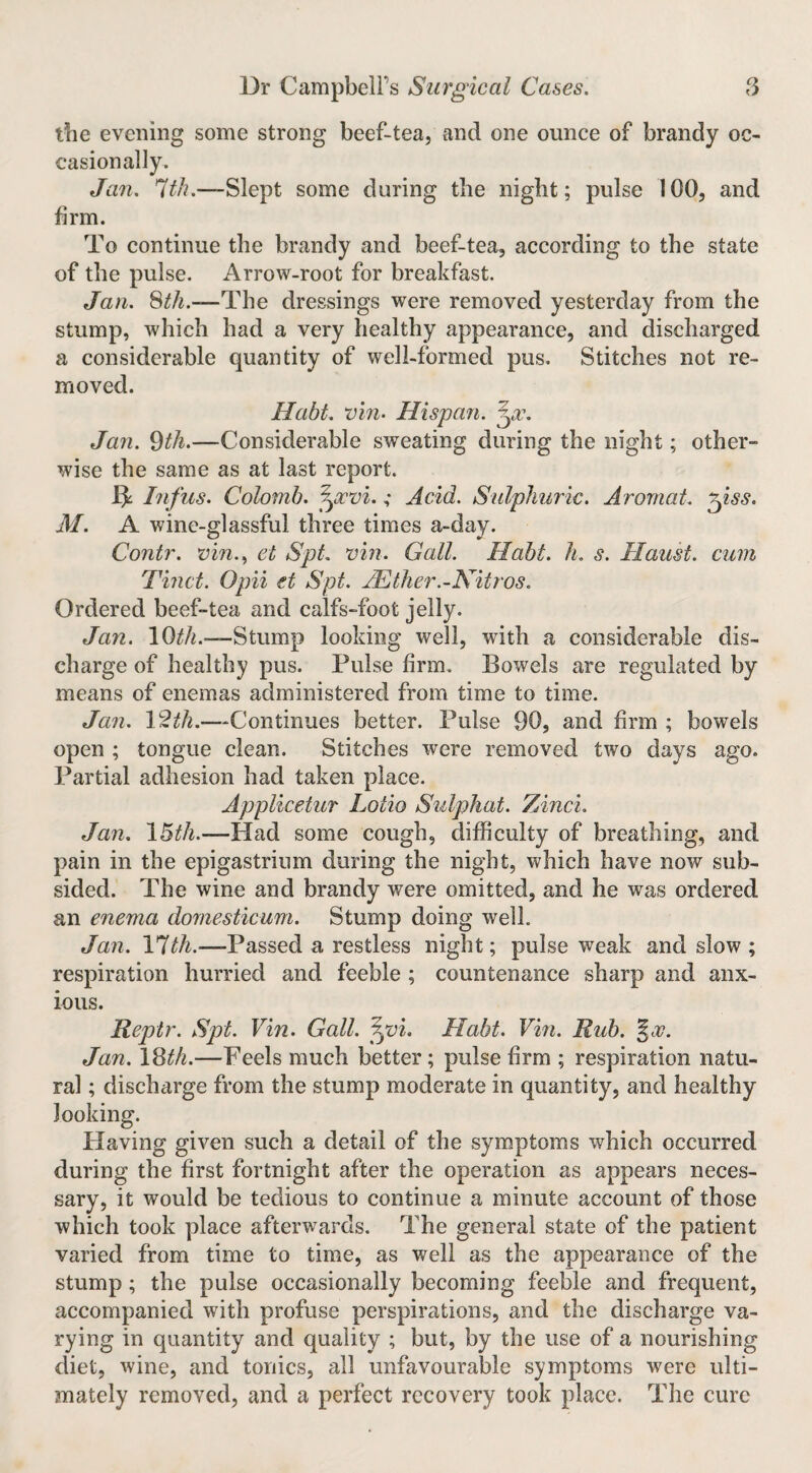 the evening some strong beef-tea, and one ounce of brandy oc¬ casionally. Jan. 7?^/?.—Slept some during the night; pulse 100, and firm. To continue the brandy and beef-tea, according to the state of the pulse. Arrow-root for breakfast. Jan. Sth.—The dressings were removed yesterday from the stump, which had a very healthy appearance, and discharged a considerable quantity of well-formed pus. Stitches not re¬ moved. Habt. vin- Hispan. Jan. ^th.—Considerable sweating during the night; other¬ wise the same as at last report. ^ Inf us. Colomb. '^xvi.; Acid. Sulphuric. Arornat. '^iss. M. A wine-glassful three times a-day. Contr. mn.., eb SpL vin. Gall. Habt. h. s. Haust. cum Tinct. Opii et Spt. Hlther.-Nitros. Ordered beef-tea and calfs-foot jelly. Jan. lO^A.—-Stump looking well, with a considerable dis¬ charge of healthy pus. Pulse firm. Bowels are regulated by means of enemas administered from time to time. Jan. 12^/^.—Continues better. Pulse 90, and firm ; bowels open ; tongue clean. Stitches were removed two days ago. Partial adhesion had taken place. Applicetur Lotio Sulphat. Zinci. Jan. \Bth.—Had some cough, difficulty of breathing, and pain in the epigastrium during the night, which have now sub¬ sided. The wine and brandy were omitted, and he was ordered an enema dornesticum. Stump doing well. Jan. l*7bh.—Passed a restless night; pulse weak and slow ; respiration hurried and feeble ; countenance sharp and anx¬ ious. Reptr. Spt. Vin. Gall. ^vi. Habt. Vm. Rub. %og. Jan. \^th.—Feels much better; pulse firm ; respiration natu¬ ral ; discharge from the stump moderate in quantity, and healthy looking. Having given such a detail of the symptoms which occurred during the first fortnight after the operation as appears neces¬ sary, it would be tedious to continue a minute account of those which took place afterwards. The general state of the patient varied from time to time, as well as the appearance of the stump; the pulse occasionally becoming feeble and frequent, accompanied with profuse perspirations, and the discharge va¬ rying in quantity and quality ; but, by the use of a nourishing diet, wine, and tonics, all unfavourable symptoms were ulti¬ mately removed, and a perfect recovery took place. The cure