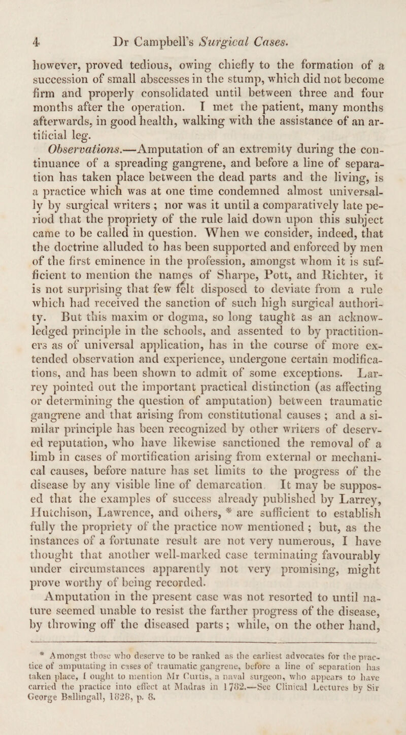 however, proved tedious, owing chiefly to the formation of a succession of small abscesses in the stump, w’hich did not become firm and properly consolidated until between three and four months after the operation. T met the patient, many months afterwards, in good health, walking with the assistance of an ar¬ tificial leg. Observations.—Amputation of an extremity during the con¬ tinuance of a spreading gangrene, and before a line of separa¬ tion has taken place between the dead parts and the living, is a practice which was at one time condemned almost universal¬ ly by surgical writers ; nor was it until a comparatively late pe¬ riod tliat the propriety of the rule laid down upon this subject came to be called in question. When we consider, indeed, that the doctrine alluded to has been supported and enforced by men of the first eminence in the profession, amongst whom it is suf¬ ficient to mention the names of Sharpe, Pott, and Richter, it is not surprising that few felt disposed to deviate from a rule which had received the sanction of such high surgical authori¬ ty. But this maxim or dogma, so long taught as an acknow¬ ledged principle in the schools, and assented to by practition¬ ers as of universal application, has in the course of more ex¬ tended observation and experience, undergone certain modifica¬ tions, and has been shown to admit of some exceptions. Lar- rcy pointed out the important practical distinction (as affecting or determining the question of amputation) between traumatic gangrene and that arising from constitutional causes ; and a si¬ milar principle has been recognized by other writers of deserv¬ ed reputation, who have likewise sanctioned the removal of a limb in cases of mortification arising from external or mechani¬ cal causes, before nature has set limits to the progress of the disease by any visible line of demarcation It may be suppos¬ ed that the examples of success already published by Larrey, Hutchison, Lawrence, and others, * are sufficient to establish fully the propriety of the practice now mentioned ; but, as the instances of a fortunate result are not very numerous, I have thought that another well-marked case terminating favourably under circumstances apparently not very promising, might prove worthy of being recorded. Amputation in the present case was not resorted to until na¬ ture seemed unable to resist the farther progress of the disease, by throwing off’ the diseased parts; while, on the other hand, * Amongst those who deserve to be ranked as the earliest advocates for the prac¬ tice of amputating in cases of traumatic gangrene, before a line of separation has taken place, I ought to mention Mr Curtis, a naval surgeon, who appears to have curried the practice into effect at iMadras in 1 7ff2.—See Clinical Lectures by Sir Ceorge Balhngall, 11128, p. 8.