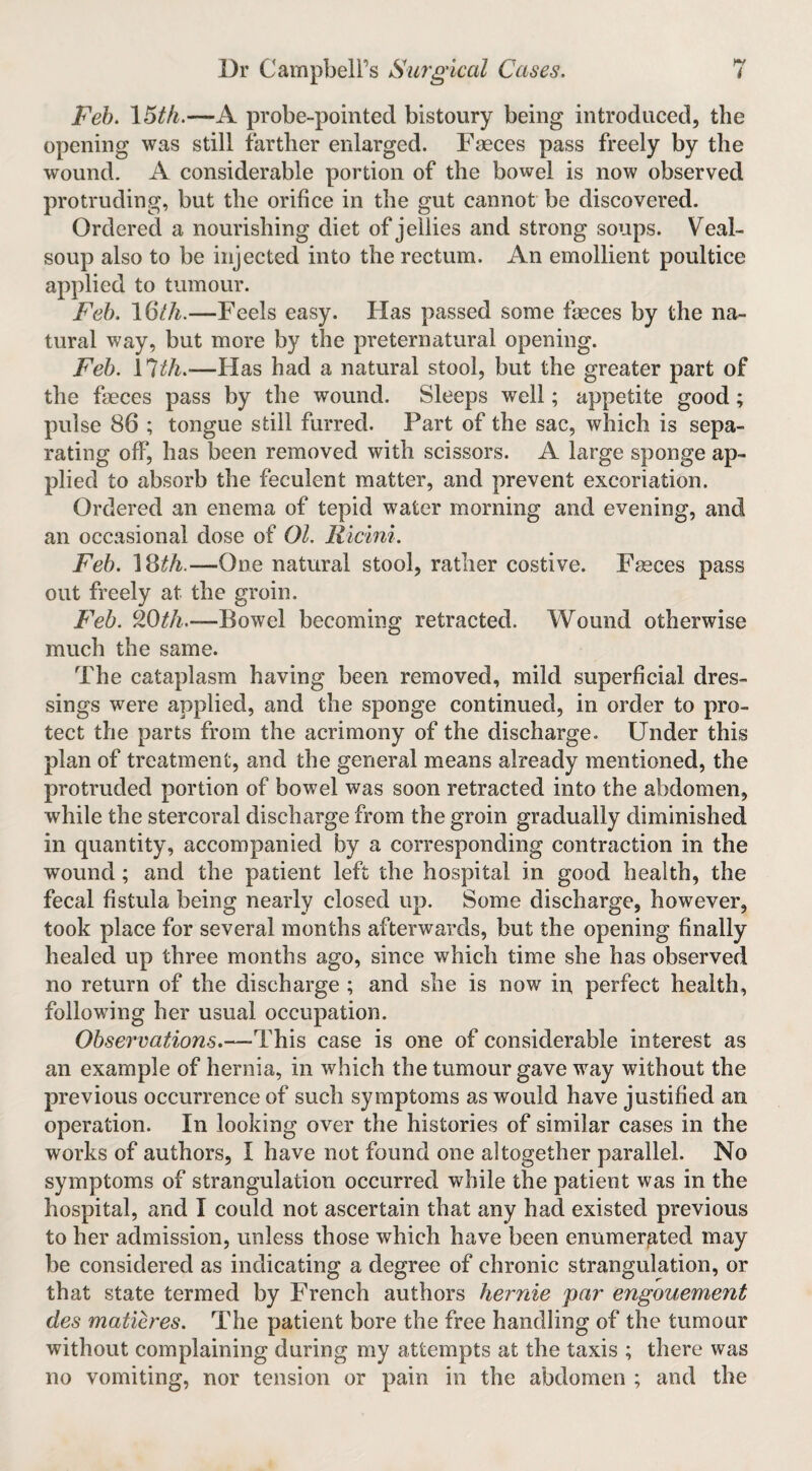 Feb. \5tfi.—A probe-pointed bistoury being introduced, the opening was still farther enlarged. Faeces pass freely by the wound. A considerable portion of the bowel is now observed protruding, but the orifice in the gut cannot be discovered. Ordered a nourishing diet of jellies and strong soups. Veal- soup also to be injected into the rectum. An emollient poultice applied to tumour. Feb. iClh.—Feels easy. Has passed some faeces by the na¬ tural way, but more by the preternatural opening. Feb. —Has had a natural stool, but the greater part of the faeces pass by the wound. Sleeps well; appetite good; pulse 86 ; tongue still furred. Part of the sac, which is sepa¬ rating off, has been removed with scissors. A large sponge ap¬ plied to absorb the feculent matter, and prevent excoriation. Ordered an enema of tepid water morning and evening, and an occasional dose of 01. Ricini. Feb. \^th.—One natural stool, rather costive. Fasces pass out freely at the groin. Feb. ^Oth.—Bowel becoming retracted. Wound otherwise much the same. The cataplasm having been removed, mild superficial dres¬ sings were applied, and the sponge continued, in order to pro¬ tect the parts from the acrimony of the discharge. Under this plan of treatment, and the general means already mentioned, the protruded portion of bowel was soon retracted into the abdomen, while the stercoral discharge from the groin gradually diminished in quantity, accompanied by a corresponding contraction in the wound; and the patient left the hospital in good health, the fecal fistula being nearly closed up. Some discharge, however, took place for several months afterwards, but the opening finally healed up three months ago, since which time she has observed no return of the discharge ; and she is now in, perfect health, following her usual occupation. Observations.—This case is one of considerable interest as an example of hernia, in which the tumour gave way without the previous occurrence of such symptoms as would have justified an operation. In looking over the histories of similar cases in the works of authors, I have not found one altogether parallel. No symptoms of strangulation occurred while the patient was in the hospital, and I could not ascertain that any had existed previous to her admission, unless those which have been enumerated may be considered as indicating a degree of chronic strangulation, or that state termed by French authors hernie par engouement des matieres. The patient bore the free handling of the tumour without complaining during my attempts at the taxis ; there was no vomiting, nor tension or pain in the abdomen ; and the