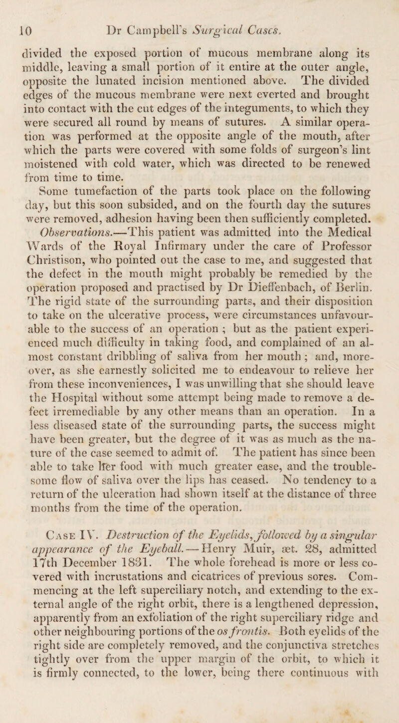 divided the exposed portion of mucous membrane along its middle, leaving a small portion of it entire at the outer angle, opposite the lunated incision mentioned above. The divided edges of the mucous membrane were next everted and brought into contact with the cut edges of the integuments, to which they were secured all round by means of sutures. A similar opera¬ tion was performed at the opposite angle of the mouth, after which the parts were covered with some folds of surgeon’s lint moistened with cold water, which was directed to be renewed from time to time. Some tumefaction of the parts took place on the following day, but this soon subsided, and on the fourth day the sutures were removed, adhesion having been then sufficiently completed. Observations.—This patient was admitted into the Medical AVards of the Royal Infirmary under the care of Professor Christison, who pointed out the case to me, and suggested that the defect in the mouth might probably be remedied by the operation proposed and practised by Dr Dieffenbach, of Berlin. The rigid state of the surrounding parts, and their disposition to take on the ulcerative process, w'ere circumstances unfavour¬ able to the success of an operation ; but as the patient experi¬ enced much difficulty in taking food, and complained of an al¬ most constant dribbling of saliva from her mouth ; and, more¬ over, as she earnestly solicited me to endeavour to relieve her from these inconveniences, 1 was unwilling that she should leave the Hospital without some attempt being made to remove a de¬ fect irremediable by any other means than an operation. In a less diseased state of the surrounding parts, the success might have been greater, but the degree of it was as much as the na¬ ture of the case seemed to admit of. The patient has since been able to take Ifer food with much greater ease, and the trouble¬ some flow of saliva over the lips has ceased. No tendency to a return of the ulceration had shown itself at the distance of three months from the time of the operation. Case IV. Destruction of the F/yelids.^ followed hy a singular appearance of the Eyeball. — Henry Muir, oet. 28, admitted 17th December 1831. The wffiole forehead is more or less co¬ vered with incrustations and cicatrices of previous sores. Com¬ mencing at the left superciliary notch, and extending to the ex¬ ternal angle of the right orbit, there is a lengthened depression, apparently from an exfoliation of the right superciliary ridge and other neighbouring portions of the osfroitis. Both eyelids of the right side are completely removed, and the conjunctiva stretches tightly over from the upper margin of the orbit, to which it is firmly connected, to the lower, being there continuous with