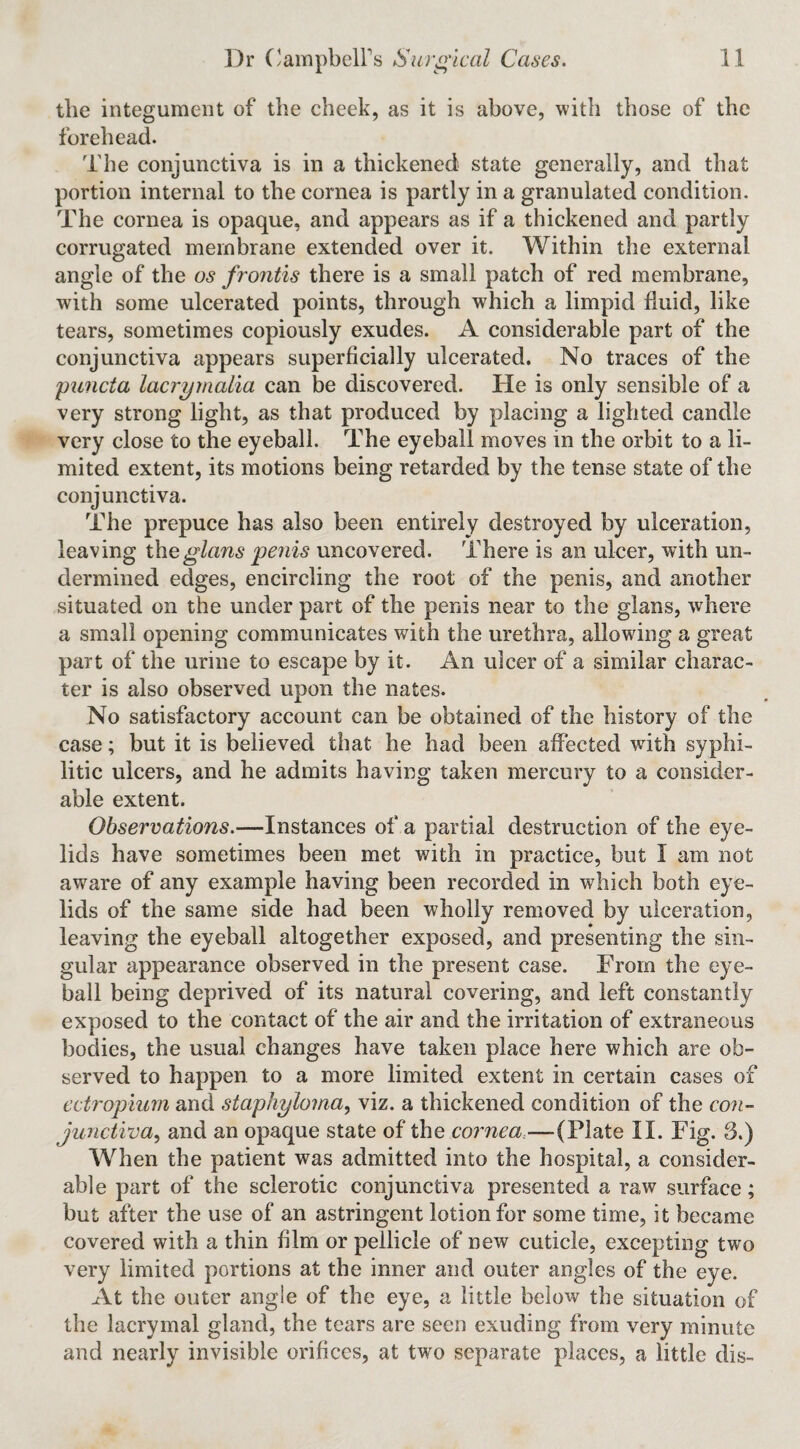the integument of the cheek, as it is above, with those of the forehead. The conjunctiva is in a thickened state generally, and that portion internal to the cornea is partly in a granulated condition. The cornea is opaque, and appears as if a thickened and partly corrugated membrane extended over it. Within the external angle of the os frontis there is a small patch of red membrane, with some ulcerated points, through which a limpid fluid, like tears, sometimes copiously exudes. A considerable part of the conjunctiva appears superficially ulcerated. No traces of the 'puncta lacrymalia can be discovered. He is only sensible of a very strong light, as that produced by placing a lighted candle very close to the eyeball. The eyeball moves in the orbit to a li¬ mited extent, its motions being retarded by the tense state of the conjunctiva. The prepuce has also been entirely destroyed by ulceration, leaving th^glans penis uncovered. There is an ulcer, with un¬ dermined edges, encircling the root of the penis, and another situated on the under part of the penis near to the glans, where a small opening communicates with the urethra, allowing a great part of the urine to escape by it. An ulcer of a similar charac¬ ter is also observed upon the nates. No satisfactory account can be obtained of the history of the case; but it is believed that he had been affected with syphi¬ litic ulcers, and he admits having taken mercury to a consider¬ able extent. Observations.—Instances of a partial destruction of the eye¬ lids have sometimes been met with in practice, but I am not aware of any example having been recorded in which both eye¬ lids of the same side had been wholly removed by ulceration, leaving the eyeball altogether exposed, and presenting the sin¬ gular appearance observed in the present case. From the eye¬ ball being deprived of its natural covering, and left constantly exposed to the contact of the air and the irritation of extraneous bodies, the usual changes have taken place here which are ob¬ served to happen to a more limited extent in certain cases of ectropium and staphyloma^ viz. a thickened condition of the con-- junctiva^ and an opaque state of the cornea,—(Plate II. Fig. 3.) When the patient was admitted into the hospital, a consider¬ able part of the sclerotic conjunctiva presented a raw surface; but after the use of an astringent lotion for some time, it became covered with a thin film or pellicle of new cuticle, excepting two very limited portions at the inner and outer angles of the eye. At the outer angle of the eye, a little below the situation of the lacrymal gland, the tears are seen exuding from very minute and nearly invisible orifices, at two separate places, a little dis-