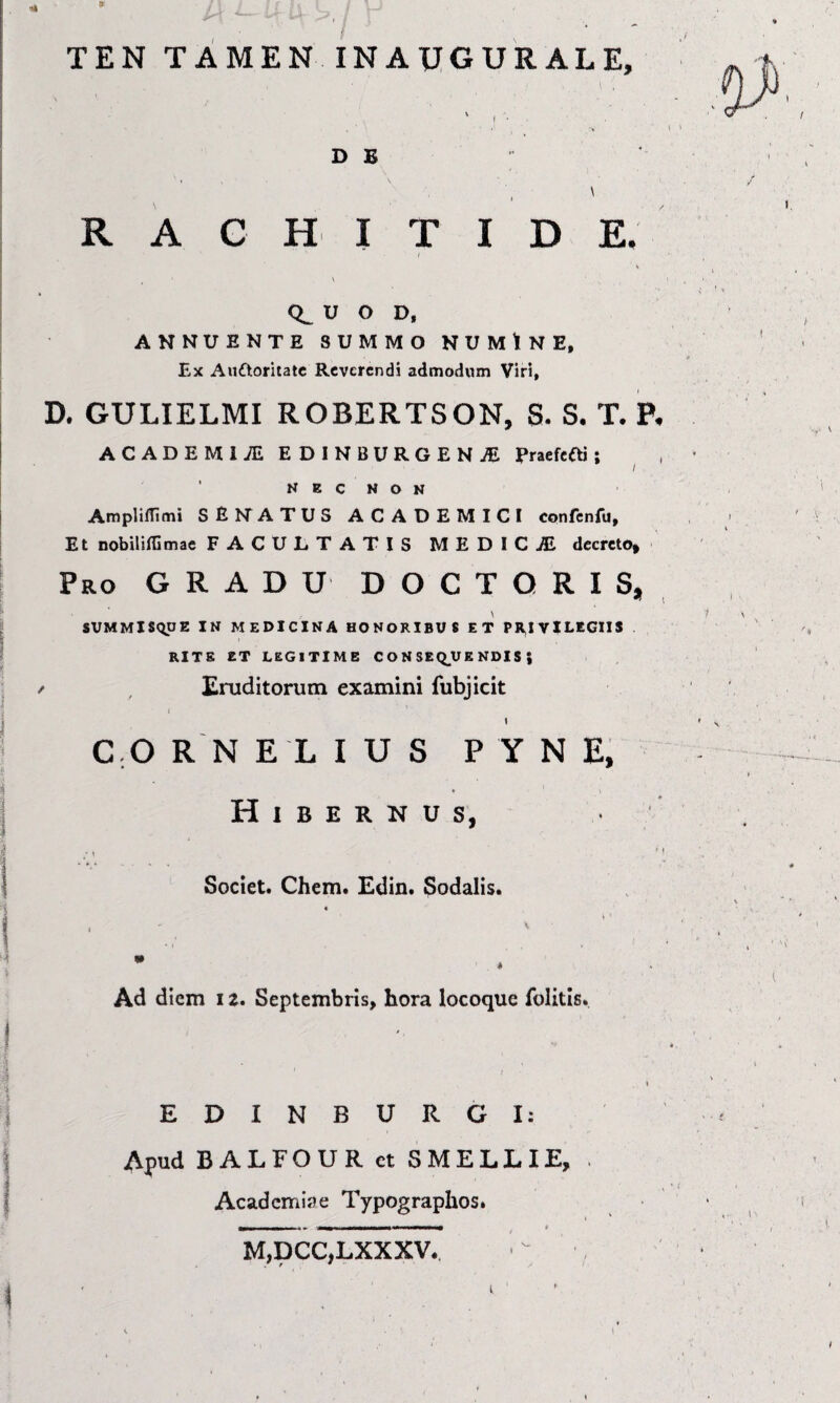 ... 1« TEN TAMEN INAUGURALE, D B R A ( : H I T i > I D V U O D, ANNUENTE SUMMO NU M t N E, E)C Aufloritatc Reverendi admodum Viri, D. GULIELMI ROBERTSON, S. S. T. P, ACADEMIAE EDINBURGEN.ffi Praefefti; ^ , N K e N O N AmplifTimi SEhTATUS ACADEMICI confcnfu, Et nobilifGmae FACULTATIS MEDICiE decreto» RO GRADU D o C T Q R I s, \ SUMMlSqoE IN MEDICINA HONORIBUS ET PRIVILEGIIS . RITE ET LEGITIME C O N SEQ_UE NDIS ; Eruditorum examini fubjicit I \ C.O R N ELIUS P Y N E, Hibernus, Societ. Chem. £din. Sodalis. Ad diem 12. Septembris, hora locoque folitis. EDINBURGI: Apud BALFOUR et SMELLIE, Academiae Typograplios. M,DCC,LXXXV.. - - (