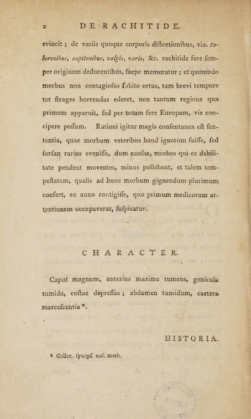 * evincit ; de variis quoque corporis diftortionibus, viz. 1 leronihust capitonibus, valgis, varis, &c. rachitide fere fem- per originem deducentibus, faepe memoratur ; et quonrodo morbus non contagiofus fubito ortus, tam brevi tempore tot ftrages horrendas ederet, non tantum regione qua primum apparuit, fed per totam fere Europam, vix con¬ cipere poffum. Rationi igitur magis confentanea eft fen» tentia, quae morbum veteribus haud ignotum fuiffe, fed forfan rarius eveniife, dum caufae, morbos qui ex debili¬ tate pendent moventes, minus poliebant, et talem tem- peftatem, qualis ad hunc morbum gignendum plurimum confert, eo anno contigilTe, quo primum medicorum at¬ tentionem occupaverat, fufpicatur» CHARACTER. Caput magnum, anterius maxime tumens, genicula tumida, collae d^relTae j abdomen tumidum, caetera marcefcentia HISTORIA. ® GuUcn, fynopf. noC mcth. •
