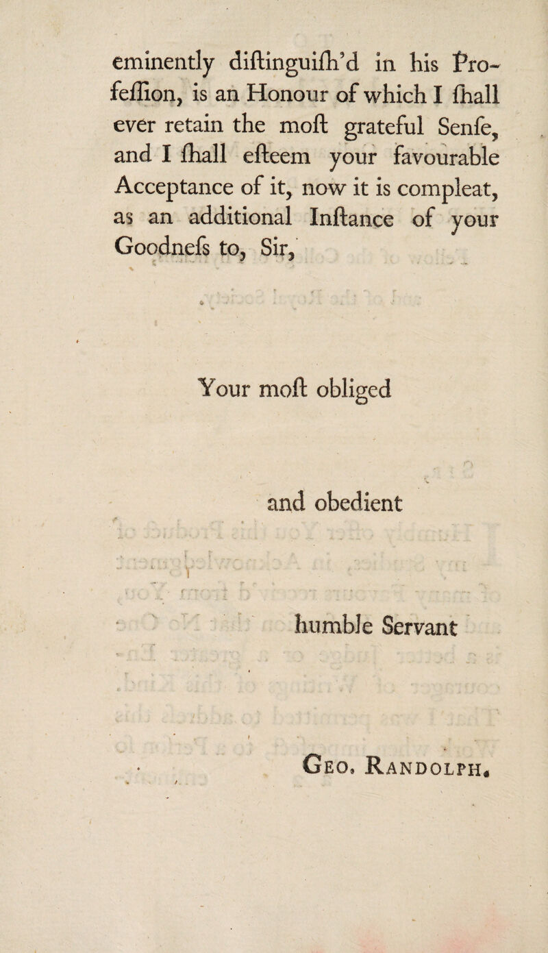 feffion, is an Honour of which I fhall ever retain the moft grateful Senfe, and I fhall efteem your favourable Acceptance of it, now it is compleat, as an additional Inftance of your Goodnefs to, Sir, Your molt obliged and obedient humble Servant Geo. Randolph.