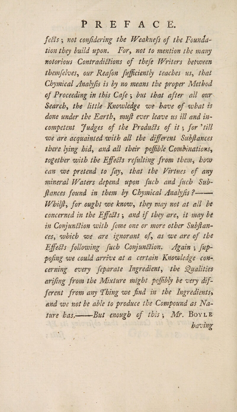 feCts \ not confidering the IVeaknefs of the Founda¬ tion they build upon. For, not to mention the many notorious Contradictions of thefe Writers between themfelves, our Reafon fufficiently teaches us, that Chymical Analyfis is by no means the proper Method of Proceeding in this Cafe but that after all our Search, the little Knowledge we have of what is done under the Earthy mufl ever leave ns ill and in¬ competent Judges of the Products of it\ for 9 till we are acquainted with all the different Subfiances there lying hid, and all their pofiible Combinations, together with the Effects refitting from them, how can we pretend to fay, that the Virtues of any mineral Waters depend upon fuch and fuch Sub- fiances found in them by Chymical Analyfis ?—— Whiffy for ought we know, they may not at all be concerned in the Effects ; and if they are, it may be in Conjunction with feme one or more other Subftan- ceSy which we are ignorant of as we are of the Effects following fuch Conjunction. Again \ fup- pofing we could arrive at a certain Knowledge con¬ cerning every feparate Ingredient y the Qualities arifing from the Mixture might pcffibly be very dif¬ ferent from any Fhing we find in the Ingredients> and we not be able to produce the Compound as Na¬ ture has■—But enough of this \ Mr. Boyle having * * / \