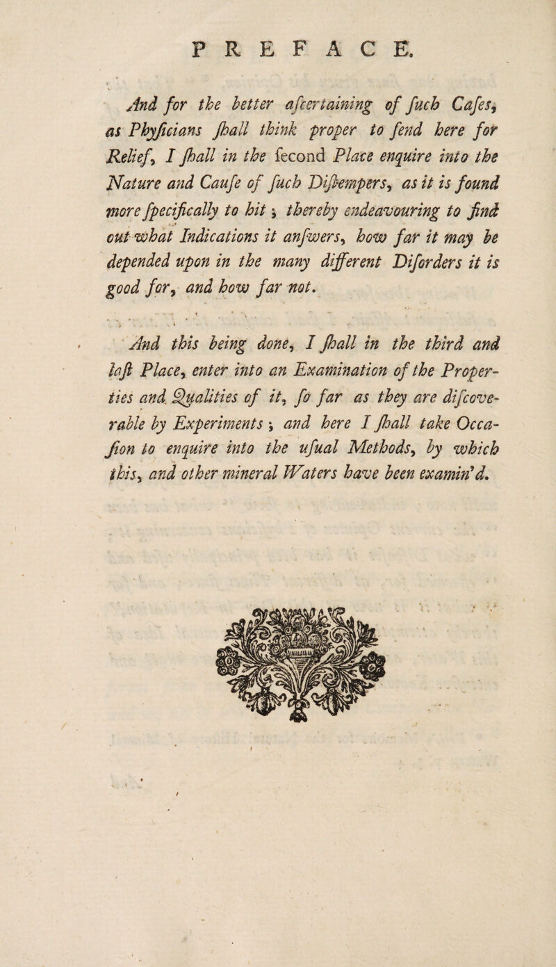 P R E F A C E. And for the better ascertaining of fuch Cafes9 as Phyfuians Jhall think proper to fend here for Relief, I Jhall in the fecond Place enquire into the Nature and Caufe of fuch Dijlempers, as it is found more fpecifically to hit j thereby endeavouring to find out what Indications it anfwers, how far it may be depended upon in the many different Diforders it is good for, and how far not. i * ) i « * > ' And this being done, I Jhall in the third and laft Place, enter into an Examination of the Proper¬ ties and. Qualities of it. fo far as they are dijcove¬ ralls'by Experiments \ and here I Jhall take Occa- /ton to enquire into the ufual Methods, by which ihisy and other mineral JVaters have been examin'd.