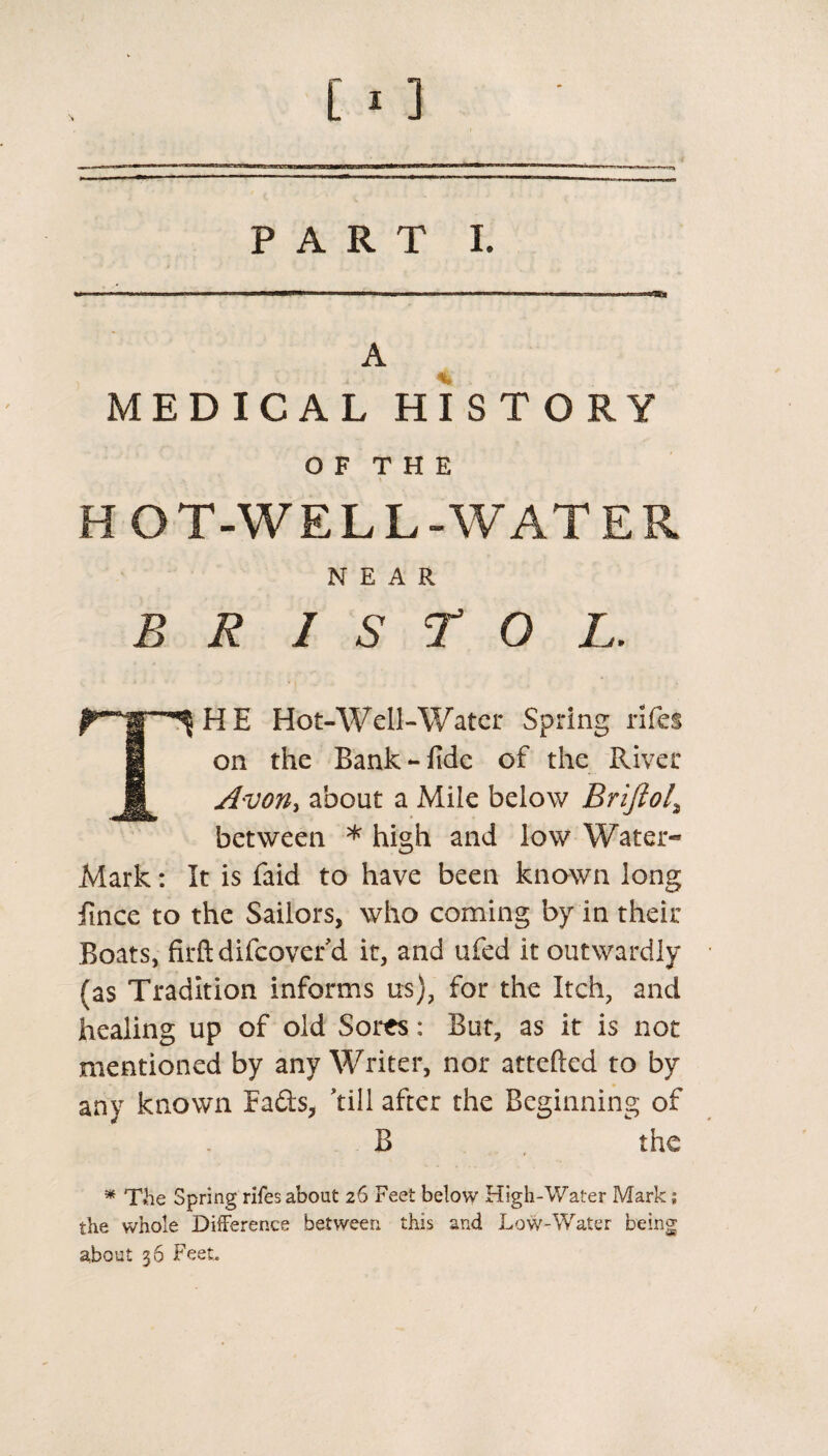 PART I. A MEDICAL HISTORY O F T H E HOT-WELL-WATER NEAR B R I S T O L. HE Hot-Well-Water Spring rifes on the Bank-fide of the River Avon, about a Mile below Briftol\ between * high and low Water* Mark: It is faid to have been known long fince to the Sailors, who coming by in their Boats, firftdifcover’d it, and ufed it outwardly (as Tradition informs us), for the Itch, and healing up of old Sores: But, as it is not mentioned by any Writer, nor attefted to by any known Eads, ’till after the Beginning of the B * The Spring rifes about 26 Feet below High-Water Mark; the whole Difference between this and Low-Water being about 36 Feet,