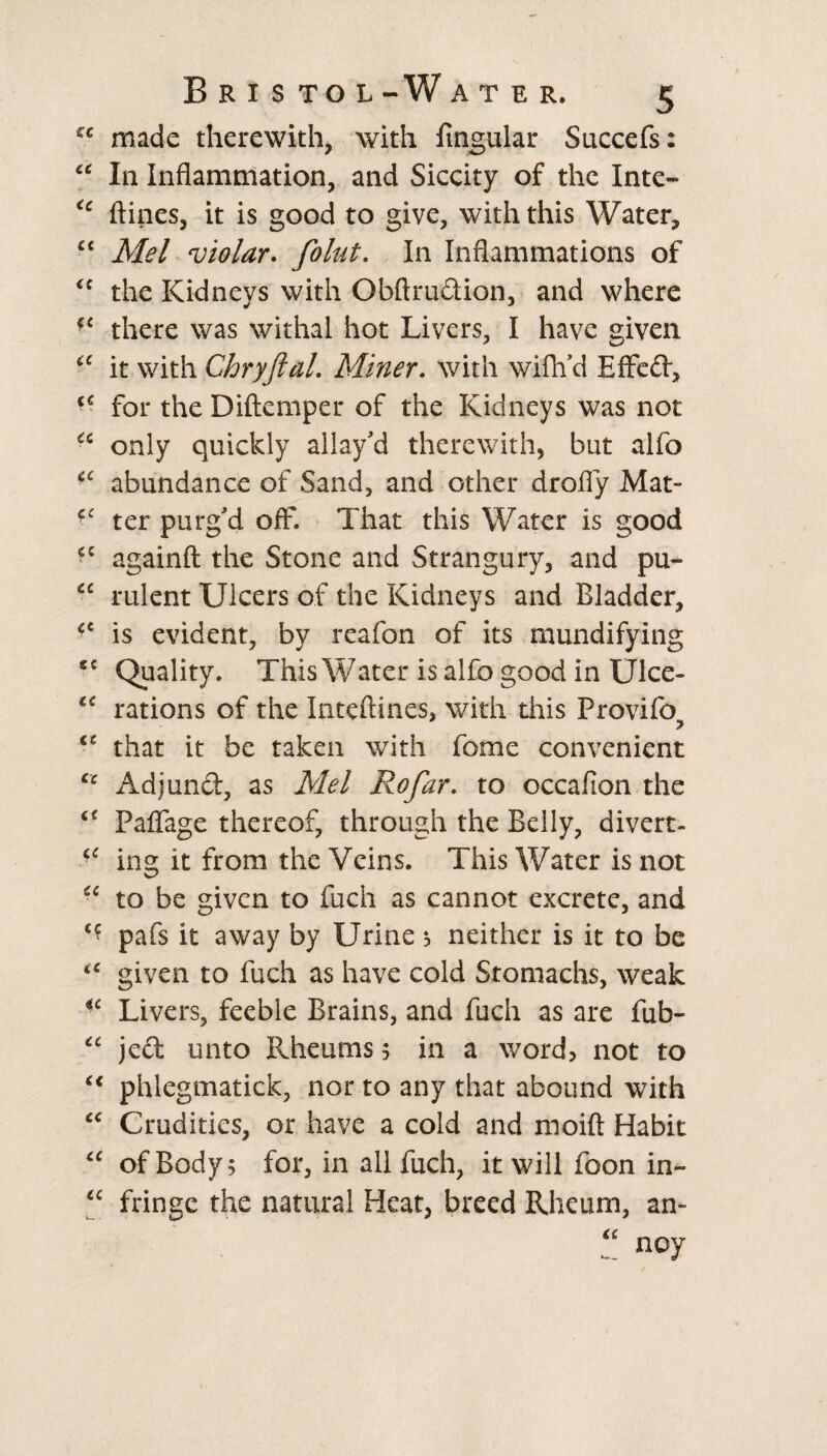 cc made therewith, with lingular Succefs: “ In Inflammation, and Siccity of the Inte- €e ftines, it is good to give, with this Water, “ Mel violar. folut. In Inflammations of <c the Kidneys with Obftrudion, and where {C there was withal hot Livers, I have given “ it with Chryftal. Miner. with wifh'd Effed, for the Diftemper of the Kidneys was not <c only quickly allay'd therewith, but alfo u abundance of Sand, and other drofly Mat- ter purg'd off. That this Water is good againft the Stone and Strangury, and pu- “ rulent Ulcers of the Kidneys and Bladder, <e is evident, by reafon of its mundifying 5C Quality. This Water is alfo good in Ulce- “ rations of the Inteftines, with this Provifo? that it be taken with fome convenient cc Adjund, as Mel Rofar. to occafion the Paflage thereof, through the Belly, divert- •c ing it from the Veins. This Water is not •c to be given to fuch as cannot excrete, and <? pafs it away by Urine ; neither is it to be <c given to fuch as have cold Stomachs, weak ■c Livers, feeble Brains, and fuch as are fub- “ jed unto Rheums 5 in a word? not to t€ phlegmatick, nor to any that abound with “ Crudities, or have a cold and moift Habit “ of Body; for, in all fuch, it will foon in- “ fringe the natural Heat, breed Rheum, an- “ noy