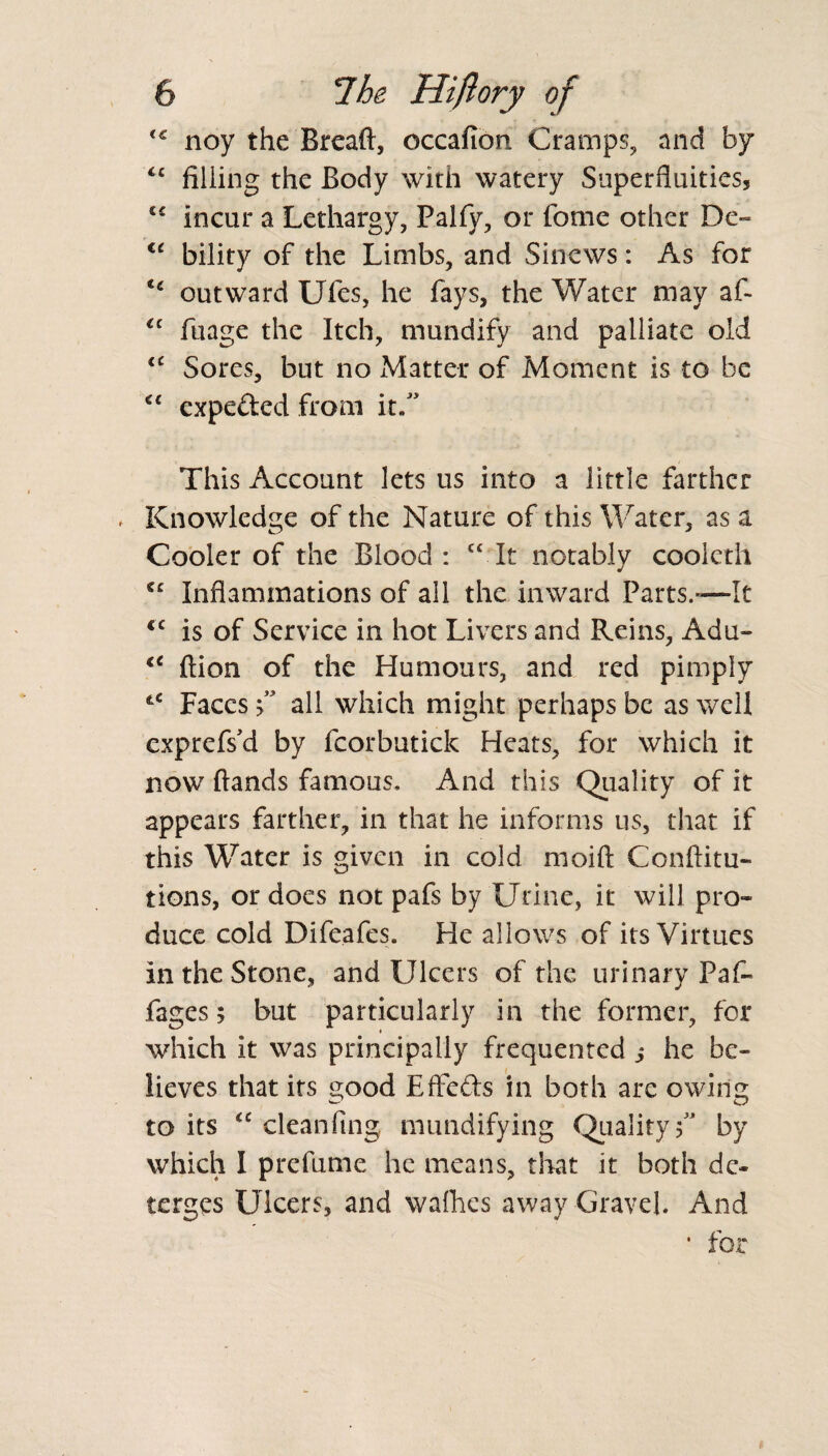 l€ noy the Bread, occafion Cramps, and by “ filling the Body with watery Superfluities, ££ incur a Lethargy, Palfy, or fome other Do u bility of the Limbs, and Sinews: As for <c outward Ufes, he fays, the Water may afi <c ftiage the Itch, mundify and palliate old £C Sores, but no Matter of Moment is to be “ expeded from it. This Account lets us into a little farther * Knowledge of the Nature of this Water, as a Cooler of the Blood: c< It notably cooleth cc Inflammations of all the inward Parts.—It <c is of Service in hot Livers and Reins, Adu- <c ftion of the Humours, and red pimply Faces > all which might perhaps be as well exprefs'd by fcorbutick Heats, for which it now ftands famous. And this Quality of it appears farther, in that he informs us, that if this Water is given in cold moift Conftitu- tions, or does not pafs by Urine, it will pro¬ duce cold Difeafes. He allows of its Virtues In the Stone, and Ulcers of the urinary Fafi- fages 5 but particularly in the former, for which it was principally frequented s he be¬ lieves that its good EfFcfts in both are owing to its £C cleanfing niundifying Quality C by which I prefume he means, that it both de¬ terges Ulcers, and wafhes away Gravel. And • for
