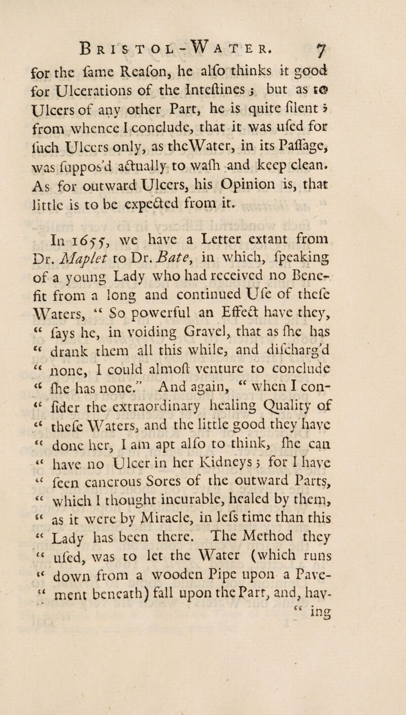 for the fame Reafon, he alfo thinks it good for Ulcerations of the Inteftines j but as t© Ulcers of any other Part, he is quite filent ? from whence 1 conclude, that it was ufed for l'uch Ulcers only, as thcWater, in its Palfage, was fuppos’d actually to wafh and keep clean. As for outward Ulcers, his Opinion is, that little is to be expe&ed from it. In i6yf, we have a Letter extant from Dr. Maplet to Dr. Bate, in which, fpeaking of a young Lady who had received no Bene¬ fit from a long and continued Ufe of thefe Waters, “ So powerful an Effect have they, “ fays he, in voiding Gravel, that as fhe has “ drank them all this while, and difeharg’d “ none, I could almoft venture to conclude “ Ihe has none.” And again, “ when I con- “ fider the extraordinary healing Quality of “ thefe Waters, and the little good they have “ done her, I am apt alfo to think, fhe can “ have no Ulcer in her Kidneys; for I have “ feen cancrous Sores of the outward Parts, “ which I thought incurable, healed by them, “ as it were by Miracle, in lefs time than this “ Lady has been there. The Method they « ufed, was to let the Water (which runs “ down from a wooden Pipe upon a Pave- “ ment beneath) fall upon the Part, and, hay-