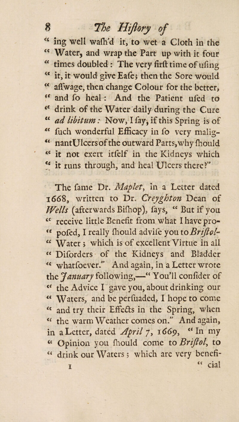 <£ ing well waflfd it, to wet a Cloth in the <c Water, and wrap the Part up with it four €t times doubled r The very firft time of ufing <c it, it would give Eafe$ then the Sore would “ affwage, then change Colour for the better, u and fo heal: And the Patient ufed to lt drink of the Water daily during the Cure u ad libitum: Now, I fay, if this Spring is of fuch wonderful Efficacy in fo very malig- €c nantUlcers of the outward Parts, why fhould cc it not exert itfelf in the Kidneys which €e it runs through, and heal Ulcers there T The fame Dr. Maplet, in a Letter dated 1668, written to Dr. Creyghton Dean of Wells (afterwards Bifhop), fays, “ But if you cc receive little Benefit from what I have pro- ts pofed, 1 really fhould advife you toBriftoU u Water 5 which is of excellent Virtue in all “ Diforders of the Kidneys and Bladder *€ whatfoever. And again, in a Letter wrote the January following,-—cc You’ll confider of <c the Advice I gave you, about drinking our <c Waters, and be perfuaded, I hope to come u and try their Effects in the Spring, when u the warm Weather comes on. And again, in a Letter, dated April 7, 1669, “ In my 6c Opinion you fhould come to Briftol, to C£ drink our Waters 5 which are very benefi- 1 cc cial