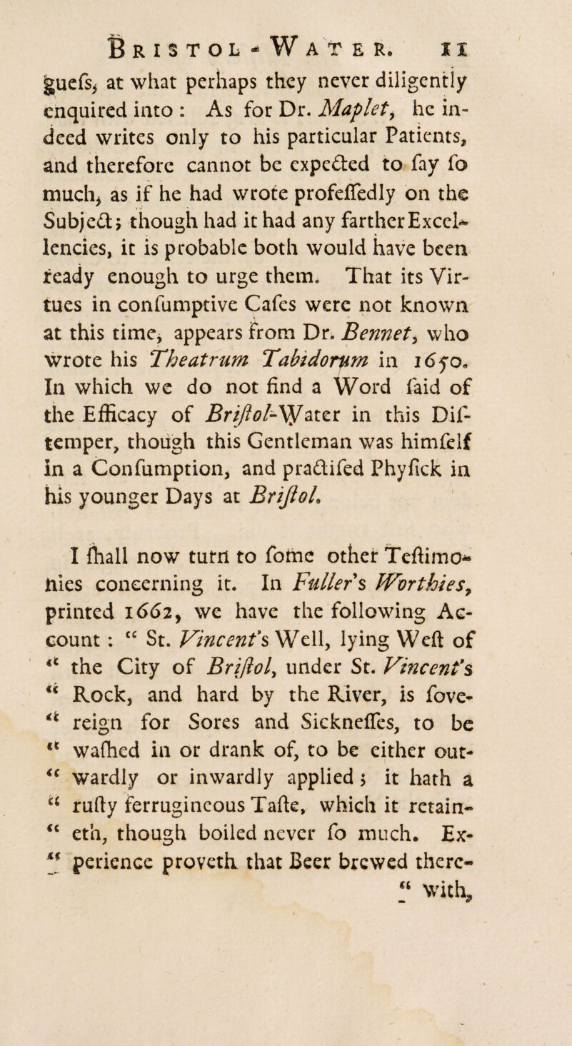 guefsi at what perhaps they never diligently enquired into : As for Dr. Maplet, he in¬ deed writes only to his particular Patients, and therefore cannot be expe&ed to fay fo much* as if he had wrote profeftedly on the Subjed; though had it had any farther Excel¬ lencies, it is probable both would have been ready enough to urge them. That its Vir¬ tues in confumptive Cafes were not known at this time, appears from Dr. Bennett who wrote his The at rum Tabtdorum in i<5yo. In which we do not find a Word Paid of the Efficacy of Brijlol-^ater in this Dif- temper, though this Gentleman was himfelf in a Confumption, and praftifed Phyfick in his younger Days at Brijloh I {hall now turn to fomc other Teftimo* hies concerning it. In Fuller s JVvrthie$7 printed 1662, we have the following Ac¬ count : “ St. Vincent s Well, lying Weft of ** the City of Bri(lol> under St. Vincenfs u Rock, and hard by the River, is fove- *c reign for Sores and Sicknefles, to be lt wafhed in or drank of, to be either out- <c wardly or inwardly applied 5 it hath a a rufty ferrugincous Tafte, which it retain- <c eth, though boiled never fo much. Ex- perience proveth that Beer brewed there- with^