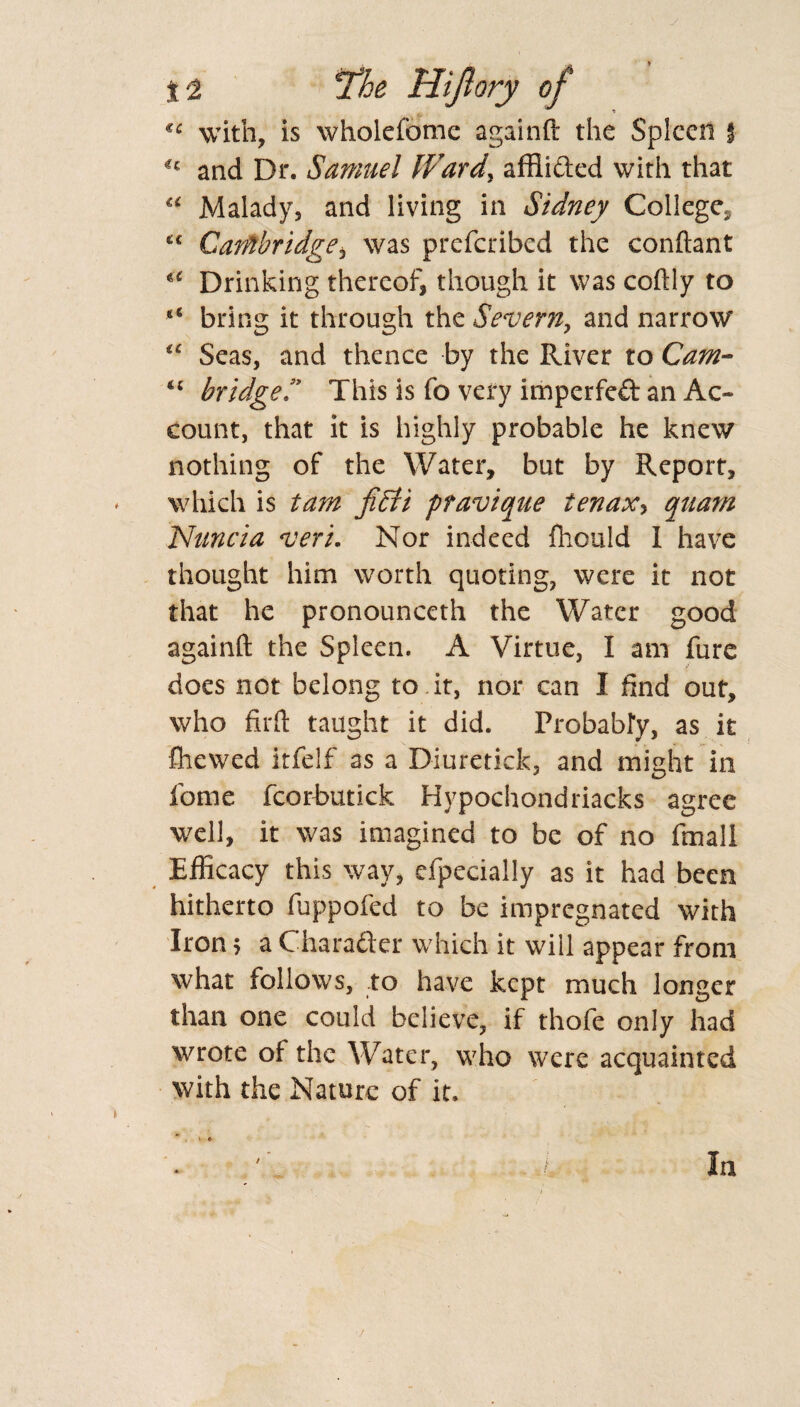 * «5 with, is wholefome againft the Spleen i -c and Dr. Samuel Ward, affiided with that u Malady, and living in Sidney College* <c Cambridge, was preferibed the conftant «£ Drinking thereof, though it was coftly to <£ bring it through the Severn, and narrow ££ Seas, and thence by the River to Cam- u bridged This is fo very imperfed an Ac¬ count, that it is highly probable he knew nothing of the Water, but by Report, which is tarn fiSti pravique ienax> qttam Nuncia veri. Nor indeed fliould I have thought him worth quoting, were it not that he pronounceth the Water good againft the Spleen. A Virtue, I am fure does not belong to it, nor can I find out, who firft taught it did. Probably, as it ftiewed itfelf as a Diuretick, and might in fome fcorbutick Hypochondriacks agree well, it was imagined to be of no final! Efficacy this way, especially as it had been hitherto fuppofed to be impregnated with Iron 5 a Charader which it will appear from what follows, to have kept much longer than one could believe, if thofe only had wrote of the Water, who were acquainted with the Nature of it. * :.l In