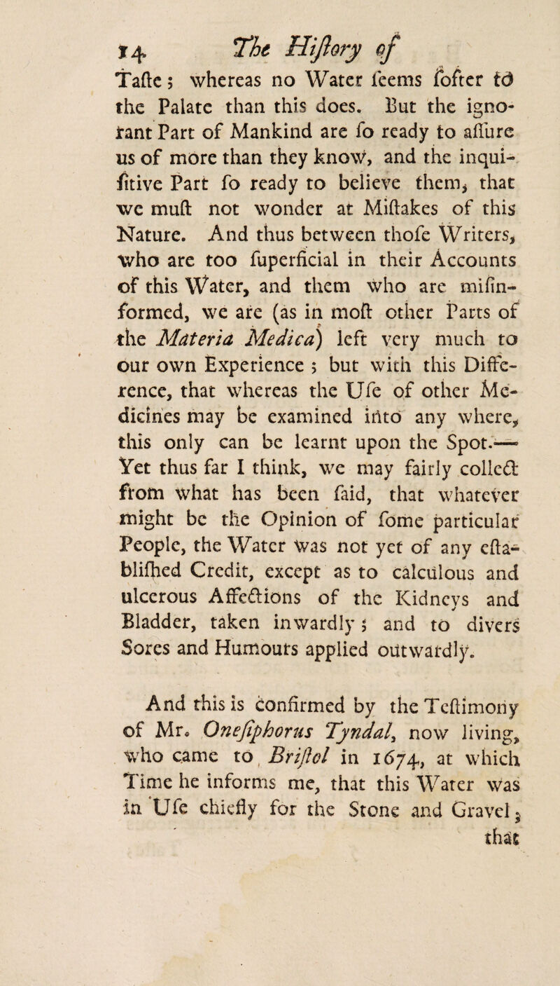 Tafte; whereas no Water teems fofter td the Palate than this does. But the igno- Jrant Part of Mankind are fo ready to allure ns of more than they know, and the inqui- fitive Part fo ready to believe them* that we muff not wonder at Miftakes of this Nature. And thus between thofe Writers, who are too fuperficial in their Accounts of this Water, and them who are mifin- formed, we are (as in moll: other Parts of the Materia Medica) left very much to our own Experience > but with this Diffe¬ rence, that whereas the Ufe of other Me¬ dicines may be examined into any where, this only can be learnt upon the Spot.— Yet thus far I think, we may fairly colled from what has been faid, that whatever might be the Opinion of fome particular People, the Water Was not yet of any efta- blifhed Credit, except as to calculous and ulcerous Afredions of the Kidneys and Bladder, taken inwardly 5 and to divers Sores and Humours applied outwardly. And this is confirmed by theTcftimony of Mr* Onefiphorus Tyndall now living, who came to, Brijiel in 1674, at which Time he informs me, that this Water was in Ufe chiefly for the Stone and Gravel;, that