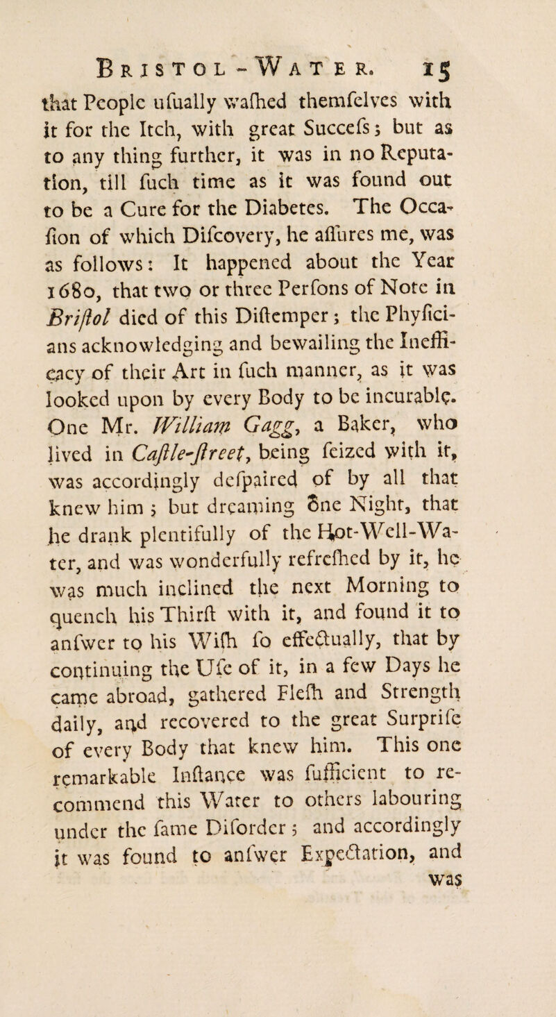that People ufually wafhed themfelves with it for the Itch, with great Succefs; but as to any thing further, it was in no Reputa¬ tion, till fuch time as it was found out to be a Cure for the Diabetes. The Occa- fton of which Difcovery, he allures me, was as follows: It happened about the Year 1680, that two or three Perfons of Note in Briftol died of this Diftempcr; the Phyfici- ans acknowledging and bewailing the Ineffi¬ cacy of their Art in fuch manner, as it was looked upon by every Body to be incurable. One Mr. William Gagg, a Baker, who lived in Caftle-Jlreet, being feized with it, was accordingly defpaired of by all that knew him ; but dreaming 8ne Night, that he drank plentifully of the Hot-Well-Wa¬ ter, and was wonderfully refrclhed by it, he was much inclined the next Morning to quench his Thirft with it, and found it to anfwer to his Wifh fo effectually, that by continuing the Ufe of it, in a few Days he came abroad, gathered Flelh and Strength daily, and recovered to the great Surprife of every Body that knew him. This one remarkable Inftance was fufficicnt to re¬ commend this Water to otners labouring under the fame Diforder ; and accordingly it was found to anfwer Expectation, and was