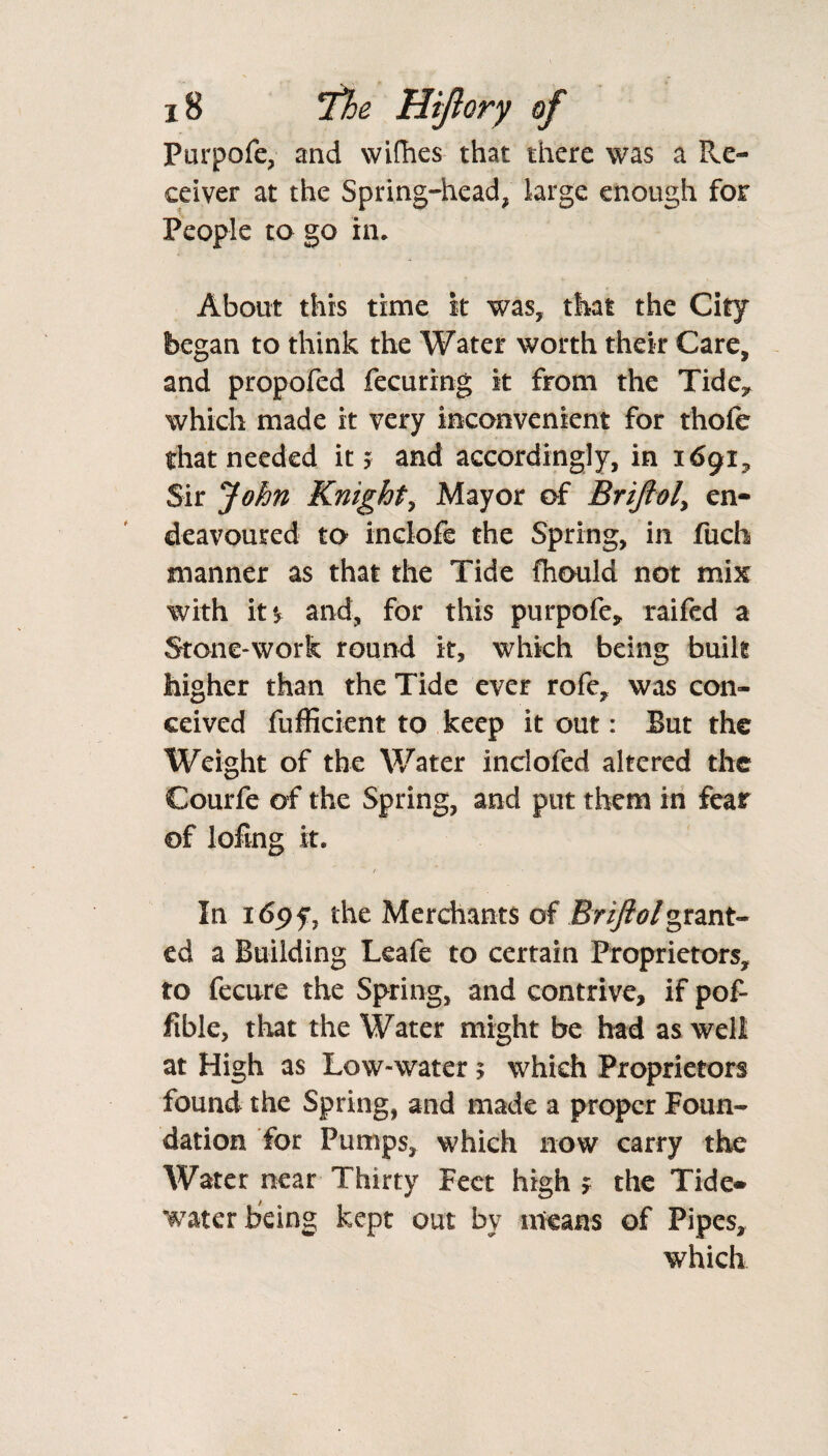 Purpofe, and wifhes that there was a Re¬ ceiver at the Spring-head, large enough for People to go in. About this time it was, that the City began to think the Water worth their Care, and propofed fecuring it from the Tidey which made it very inconvenient for thofe that needed it > and accordingly, in 1691, Sir John Knight, Mayor of Briftol, en¬ deavoured to inclofe the Spring, in fuch manner as that the Tide Ihould not mix with it and, for this purpofe, raifed a Stone-work round it, which being built higher than the Tide ever rofe, was con¬ ceived fufficient to keep it out: But the Weight of the Water inclofed altered the Courfe of the Spring, and put them in fear of lofing It. ( In 169 f, the Merchants of Briftol grant¬ ed a Building Leafe to certain Proprietors, to fecure the Spring, and contrive, if pof- fible, that the Water might be had as well at High as Low-water $ which Proprietors found the Spring, and made a proper Foun¬ dation for Pumps, which now carry the Water near Thirty Feet high > the Tide¬ water being kept out by means of Pipes, which