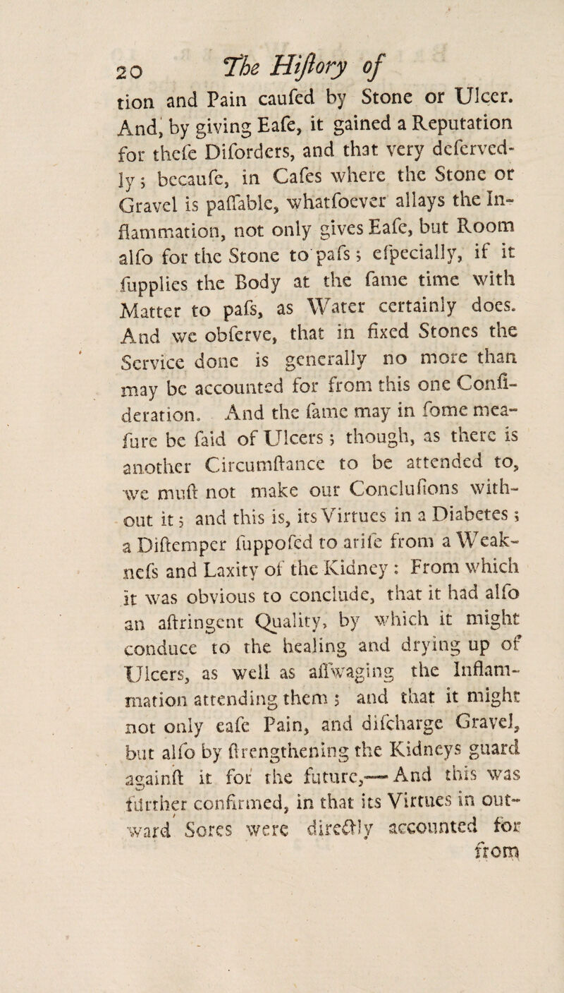 tion and Pain caufed by Stone or Ulcer. And, by giving Eafe, it gained a Reputation for thefe Diforders, and that very defcrvcd- jy; becaufe, in Cafes where the Stone or Gravel is pafiable, what foe ver allays the In¬ flammation, not only gives Eafe, but Room alfo for the Stone to pafs; efpecially, if it fupplies the Body at the fame time with Matter to pafs, as Water certainly does. And we obferve, that in fixed Stones the Service done is generally no more than may be accounted for from this one Confi- deration. And the fame may in Some mea- fure be faid of Ulcers; though, as there is another Circumftance to be attended to, wc mull not make our Conclufions with¬ out it; and this is, its Virtues in a Diabetes; a Diftemper luppofed to arife from a Weak- nefs and Laxity of the Kidney : From which It was obvious to conclude, that it had alio an aftringent Quality, by which it might conduce to the healing and drying up of Ulcers, as well as afiVaging the Inflam¬ mation attending them ; and that it might not only eafe Pain, and difeharge Gravel, but alfo by (Lengthening the Kidneys guard againft it for the future,—- And tins was further confirmed, in that its Virtues in out¬ ward Sores were diredly accounted for from