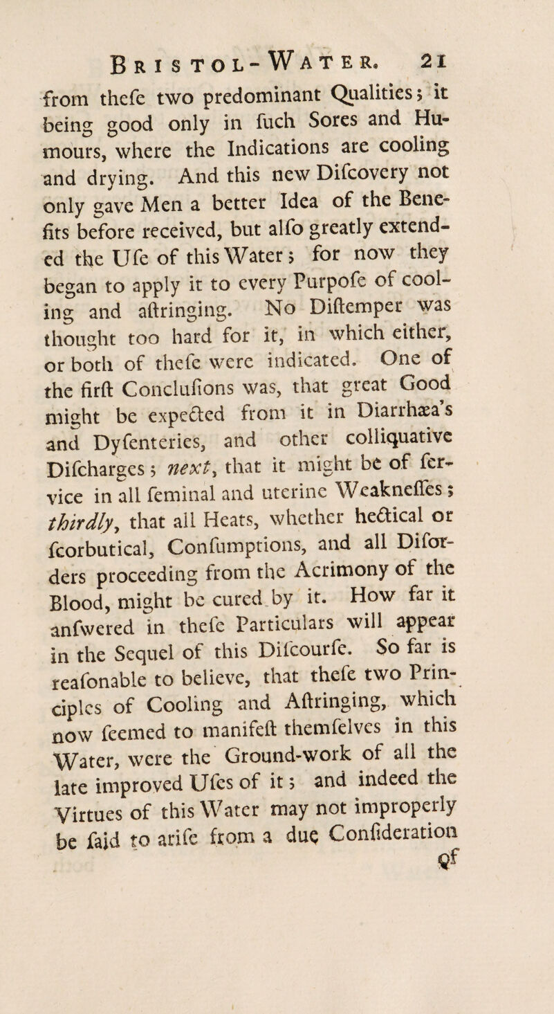 from thcfe two predominant Qualities; it being good only in fuch Sores and Hu¬ mours, where the Indications are cooling and drying. And this new Difcovcry not only 2,ave Men a better Idea of the Bene” fits before received, but alfo greatly extend¬ ed the Ufe of this Water; for now they began to apply it to every Purpofe of cool¬ ing and aft ringing. No Diftemper was thought too hard for it, in which either, or both of thefe were indicated. One of the firft Conclufions was, that great Good might be expedled from it in Diarrhasa s and Dyfenteries, and other colliquative Difcharges; next, that it might be of fer- vice in all feminal and uterine Weaknefles; thirdly, that ail Heats, whether heftical or fcorbutical, Confumptions, and all Difoi* ders proceeding trom the Acrimony of the Blood, might be cured by it. How far it anfwered in thefe Particulars will appear in the Sequel of this Dilcourfe. So far is reafonable to believe, that thefe two Prin¬ ciples of Cooling and Aftringing, which now feemed to manifeft themfelves in this Water, were the Ground-work of ail the late improved Ufes of it; and indeed the Virtues of this Water may not improperly be faid to arife from a due Confideration