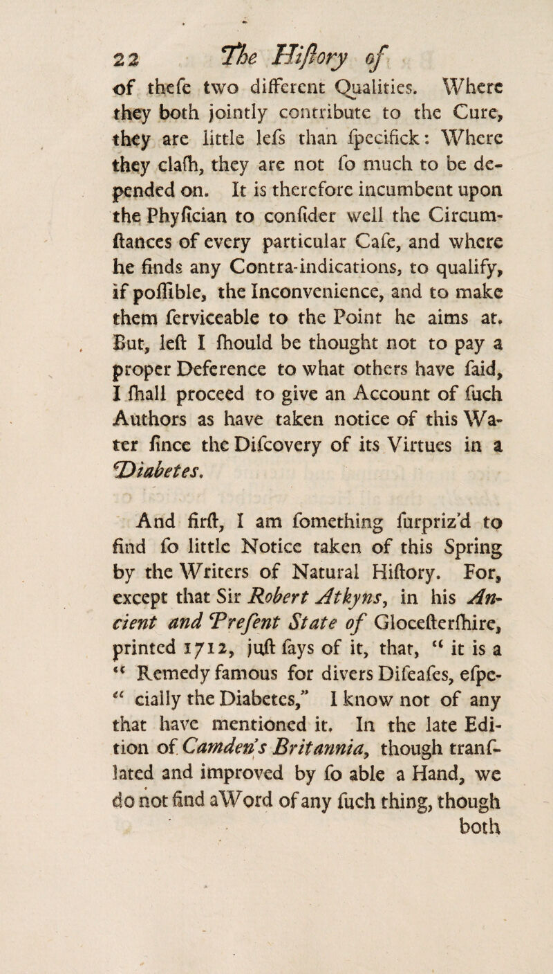 of thefe two different Qualities. Where ■*v. they both jointly contribute to the Cure, they are little lefs than fpecifick: Where they clafh, they are not fo much to be de¬ pended on. It is therefore incumbent upon the Phyfician to confider well the Circum- ftances of every particular Cafe, and where he finds any Contra-indications, to qualify, if pollible, the Inconvenience, and to make them ferviceable to the Point he aims at. But, left I fhould be thought not to pay a proper Deference to what others have faid, I fhall proceed to give an Account of fuch Authors as have taken notice of this Wa¬ ter fince the Difcovery of its Virtues in a 'Diabetes. And firft, I am fomething furpriz'd to find fo little Notice taken of this Spring by the Writers of Natural Hiftory. For, except that Sir Robert Atkyns, in his An¬ cient and cPrefent State of Glocefterfhire, printed 1712, juft fays of it, that, “ it is a u Remedy famous for divers Difeafes, efpe- “ dally the Diabetes/' I know not of any that have mentioned it. In the late Edi¬ tion of Camden s Britannia, though trans¬ lated and improved by fo able a Hand, we do not find a Word of any fuch thing, though both