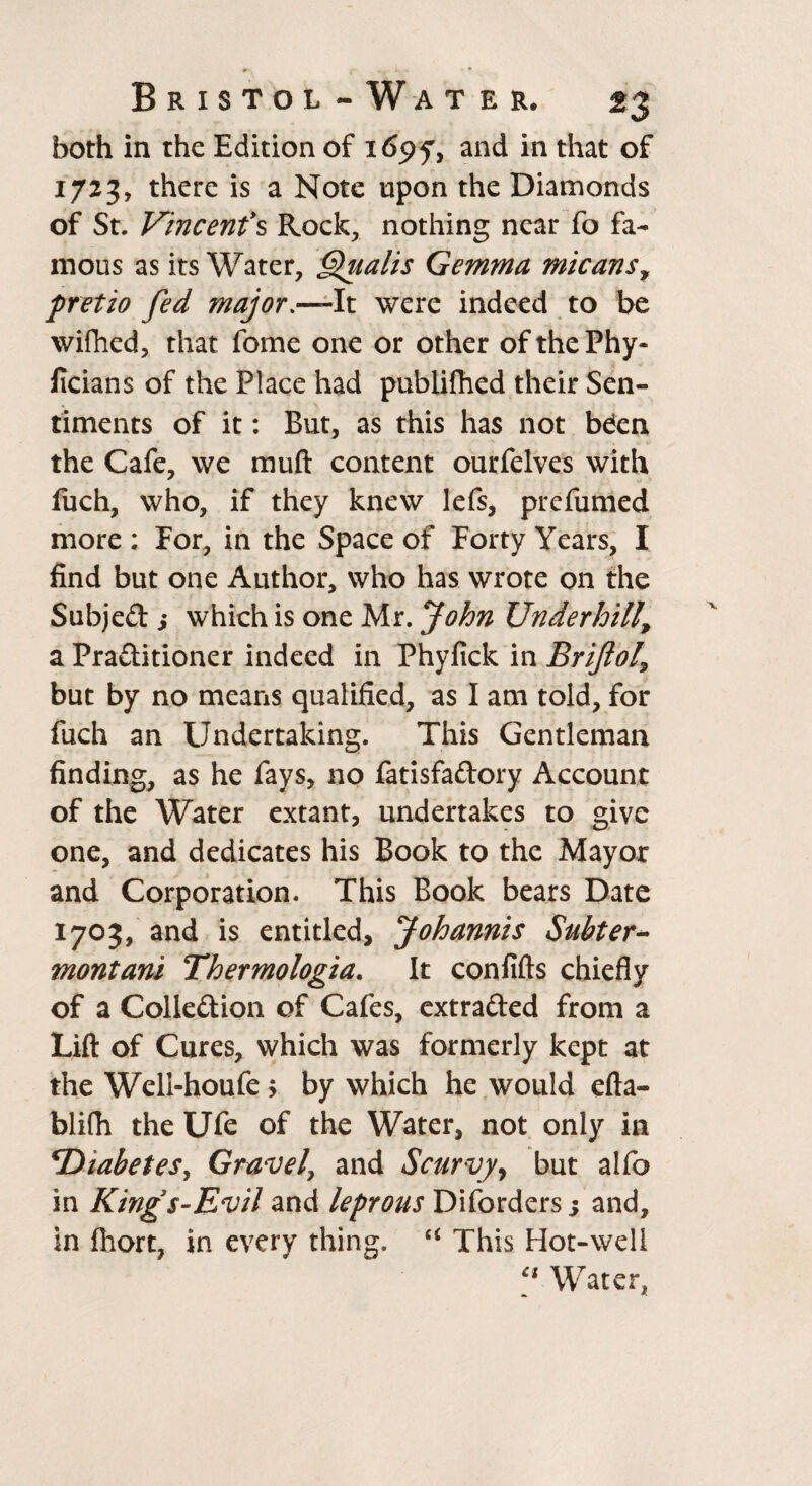 both in the Edition of i6<?y, and in that of 1723, there is a Note upon the Diamonds of St. Vincents Rock, nothing near fo fa¬ mous as its Water, Qualls Gemma micans, pretio fed major.—It were indeed to be wifhed, that fome one or other ofthePhy- ficians of the Place had publifhed their Sen¬ timents of it: But, as this has not bden the Cafe, we muft content ourfelves with fuch, who, if they knew lefs, prefumed more; For, in the Space of Forty Years, I find but one Author, who has wrote on the Subjed j which is one Mr. John Underhill\ a Praditioner indeed in Phyfick in Brijlol\ but by no means qualified, as I am told, for fuch an Undertaking. This Gentleman finding, as he fays, no fatisfadory Account of the Water extant, undertakes to give one, and dedicates his Book to the Mayor and Corporation* This Book bears Date 1703, and is entitled, Johannis Subter- montani Thermologia. It confifts chiefly of a Colledion of Cafes, extraded from a Lift of Cures, which was formerly kept at the Weli-houfe > by which he would efta- blifh the Ufe of the Water, not only in \Diabetes, Gravel, and Scurvy, but alfo in King's-Evil and leprous Diforders s and, in (hort, in every thing. “ This Hot-well Ci Water,