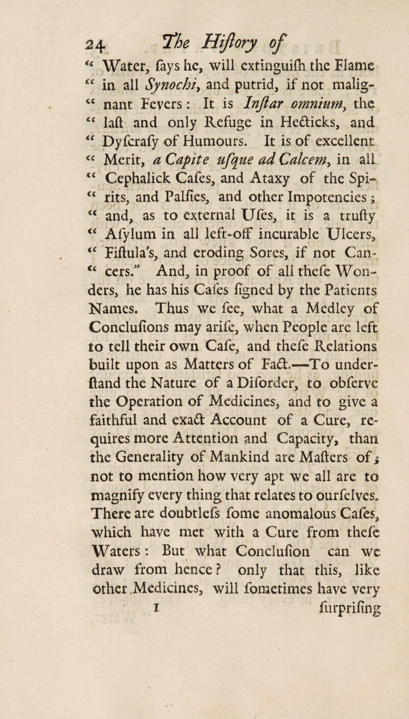 H Water, fays he, will extinguifh the Flame “ in all Synochi, and putrid, if not malig- nant Fevers: It is Injtar omnium, the €c laft and only Refuge in Hedicks, and <c Dyfcrafy of Humours. It is of excellent <c Merit, a Capite ufque ad Calcem> in all <c Cephalick Cafes, and Ataxy of the Spi- €C rits, and Palfies, and other Impotencies; €C and, as to external Ufes, it is a trufty €t Afylum in all left-off incurable Ulcers, €£ Fiftulas, and eroding Sores, if not Can- Cc cers.” And, in proof of all thefe Won¬ ders, he has his Cafes figned by the Patients Names. Thus we fee, what a Medley of Conclufions may a rife, when People are left to tell their own Cafe, and thefe Relations built upon as Matters of Fad,—To under- Hand the Nature of a Diforder, to obferve the Operation of Medicines, and to give a faithful and exad Account of a Cure, re¬ quires more Attention and Capacity, than the Generality of Mankind are Mailers of j not to mention how very apt we all are to magnify every thing that relates to ourfelves. There are doubtlefs fomc anomalous Cafes, which have met with a Cure from thefe Waters: But what Conclufion can we * draw from hence ? only that this, like other Medicines, will foraetimes have very i furprifing