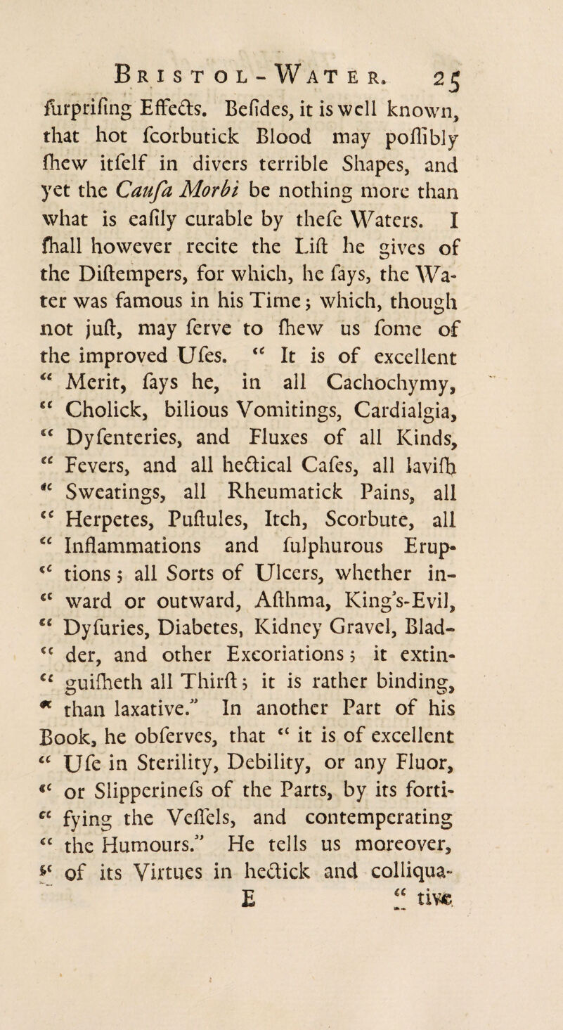 furprifmg Effe&s. Befides, it is well known, that hot fcorbutick Blood may poflibly fhew itfelf in divers terrible Shapes, and yet the Caufa Morbi be nothing more than what is eafily curable by thefe Waters. I fhall however recite the Lift he gives of the Diftempers, for which, he fays, the Wa¬ ter was famous in his Time; which, though not juft, may ferve to fhew us fome of the improved Ufes. c< It is of excellent “ Merit, fays he, in all Cachochymy, “ Cholick, bilious Vomitings, Cardialgia, €t Dyfenteries, and Fluxes of all Kinds, “ Fevers, and all heftical Cafes, all laviffl “ Sweatings, all Rheumatick Pains, all cc Herpetes, Puftules, Itch, Scorbute, all “ Inflammations and fulphurous Erup- €C tions 5 all Sorts of Ulcers, whether in- <c ward or outward, Afthma, King’s-Evil, €£ Dyfuries, Diabetes, Kidney Gravel, Blad- cc der, and other Excoriations 5 it extin- (c guifheth all Thirft j it is rather binding, * than laxative/’ In another Part of his Book, he obferves, that c< it is of excellent “ Ufe in Sterility, Debility, or any Fluor, *c or Slipperinefs of the Parts, by its forti- cc fying the Veflels, and contempcrating cc the Humours/’ He tells us moreover, *c of its Virtues in he&ick and colliqua- E “ tive.