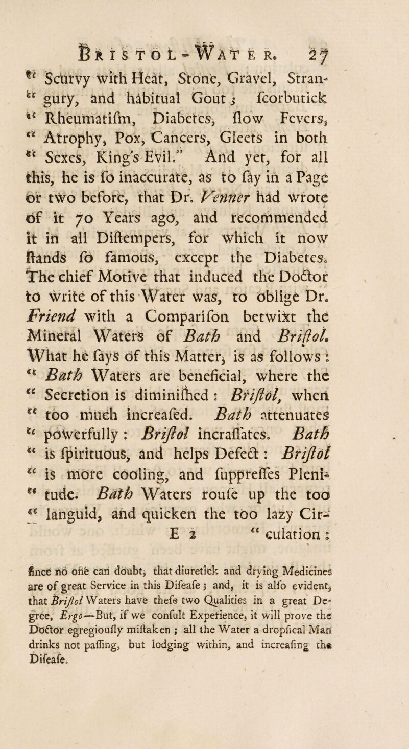 Bristol^Wate R, 2f Scurvy with Heat, Stone, Gravel, Strata- gury, and habitual Gout s fcorbutick |c Rheumatifm, Diabetes* flow Fevers, u Atrophy, Pox, Cancers, Gleets in both *c Sexes, King's-Evil/’ And yet, for all this, he is fo inaccurate, as to fay in a Page or two before, that Dr, Verifier had Wrote of it 70 Years ago, and recommended it in all Diftempers, for which it now (lands fo famous, except the Diabetes, The chief Motive that induced the Dodbor to write of this Water was, to oblige Dr. Friend with a Comparifon betwixt the Mineral Waters of Bath and BrifloL What he fays of this Matter* is as follows : Bath Waters are beneficial, where the €i Secretion is diminiftied : Brijiol, when cc too much increafed. Bath attenuates u powerfully : Brijiol incraflates, Bath is fpirituous, and helps Defect: Brijiol tc is more cooling, and fupprefies Pleni- tude. Bath Waters roufe up the too €€ languid, and quicken the too lazy Cir- E 2 cc culation : • fined rid one can doubt, that diuretick and drying Medicines are of great Service in this Difeafe 5 and, it is alfo evident* that Brijiol Waters have thefe two Qualities in a great De¬ gree, Ergo—But, if we confult Experience* it will prove the Do&or egregioufly miftaken ; all the Water a drophcal Man drinks not palling, but lodging within, and increafmg the Difeafe,