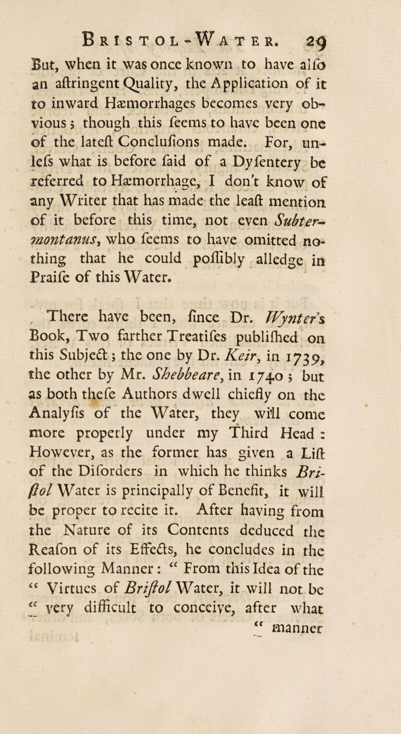 But, when it was once known to have alio an aftringent Quality, the Application of it to inward Haemorrhages becomes very ob¬ vious 5 though this feems to have been one of the lateft Conclufions made. For, un- lefs what is before faid of a Dyfentery be referred to Haemorrhage, I don't know of any Writer that has made the leaft mention, of it before this time, not even Subter~ 7nontanuS) who feems to have omitted no¬ thing that he could poifibly alledge in Praife of this Water* There have been, fince Dr. Wyntefs Book, Two farther Treatifes publifhed on this Subjed ; the one by Dr. Keir, in 1739, the other by Mr. Shebbeare, in 1740 5 but as both thefe Authors dwell chiefly on the Analyfis of the Water, they will come « more properly under my Third Head : However, as the former has given a Lift of the Diforders in which he thinks Bri- Pol Water is principally of Benefit, it will be proper to recite it. After having from the Nature of its Contents deduced the Reafon of its Effeds, he concludes in the following Manner: “ From this Idea of the Virtues of Brifiol Water, it will not be “ very difficult to conceive, after what cc manner