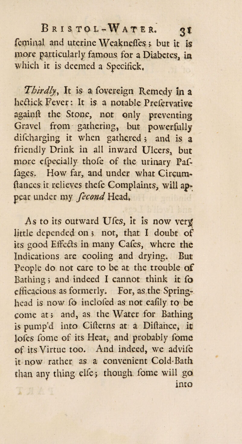 B R I S TO L- W ATER. femuial and uterine Weaknefles > but it is more particularly famous for a Diabetes, in which it is deemed a Specified Thirdly, It is a fovereign Remedy In a hedick Fever: It is a notable Prcfervative again ft the Stone, not only preventing Gravel from gathering, but powerfully difeharging it when gathered 5 and is a friendly Drink in all inward Ulcers, but more efpccially thofe of the urinary Paf- Pages. How far, and under what Circum- fiances it relieves thefe Complaints, will ap¬ pear under my fecond Head, As to its outward Ufes, it is now verjf little depended on > not, that I doubt of its good Effeds in many Cafes, where the Indications are cooling and drying. But People do not care to be at the trouble of Bathing; and indeed I cannot think it fo efficacious as formerly. For, as the Spring¬ head is now fo inclofed as not eafily to be come at $ and, as the Water for Bathing is pump’d into Cifterns at a Diftance, it lofes fome of its Heat, and probably fome of its Virtue too. And indeed, we advife it now rather as a convenient Cold-Bath than any tiling eife; though fome will go