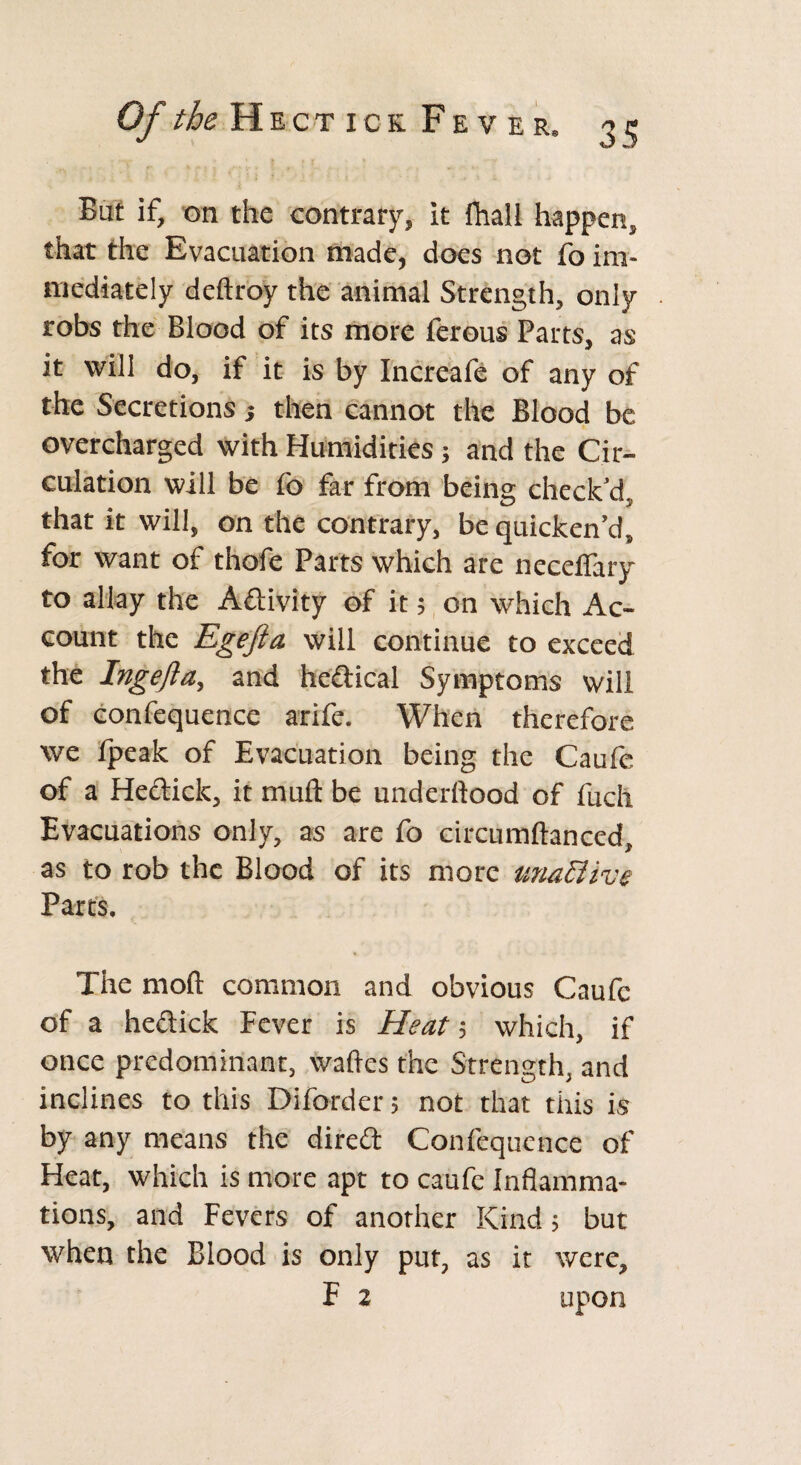 But if, on the contrary, it fhall happen, that the Evacuation made, does not fo im¬ mediately deftroy the animal Strength, only robs the Blood of its more ferous Parts, as it will do, if it is by Increafe of any of the Secretions; then cannot the Blood be overcharged with Humidities; and the Cir¬ culation will be fo far from being check'd, that it will, on the contrary, be quicken’d, for want of thofe Parts which are neceifary to allay the Activity of it; on which Ac¬ count the Egefta will continue to exceed the Ingefta, and hedical Symptoms will of confequence arife. When therefore we fpeak of Evacuation being the Caufe of a Hedick, it mull be underftood of fuch Evacuations only, as are fo circumftanced, as to rob the Blood of its more unaElive Parts. The mod common and obvious Caufe of a hedick Fever is Heat; which, if once predominant, wades the Strength, and inclines to this Diforder; not that this is by any means the dired Confequence of Heat, which is more apt to caufe Inflamma¬ tions, and Fevers of another Kind; but when the Blood is only put, as it were, F 2 upon