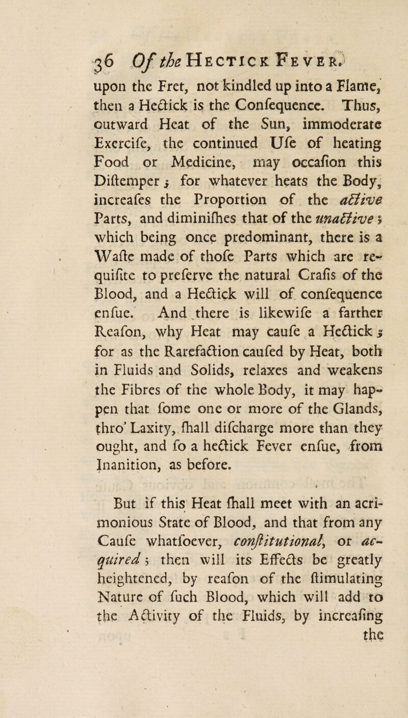 upon the Fret, not kindled up into a Flame, then a Heftick is the Confequenee. Thus, outward Heat of the Sun* immoderate Exercife, the continued Ufe of heating Food or Medicine, may oecafion this Diftemper 3 for whatever heats the Body, increafes the Proportion of the active Parts, and diminifhes that of the unaEtive% which being once predominant, there is a Wafle made of thofe Parts which are re¬ quire to preferve the natural Crafis of the Blood, and a Hedick will of confequence enfue. And there is likewife a farther Reafon, why Heat may caufe a Heftick 3 for as the Rarefa&ion caufed by Heat, both in Fluids and Solids, relaxes and weakens the Fibres of the whole Body, it may hap¬ pen that feme one or more of the Glands, thro3 Laxity, fhall difcharge more than they ought, and fo a he&ick Fever enfue, from Inanition, as before. 4 But if this Heat fhall meet with an acri- « monious State of Blood, and that from any Caufe whatfoever, conjlitutional\ or ac¬ quired b then will its EfFe&s be greatly heightened, by reafon of the ftimulating Nature of fuch Blood, which will add to the Activity of the Fluids, by increasing the