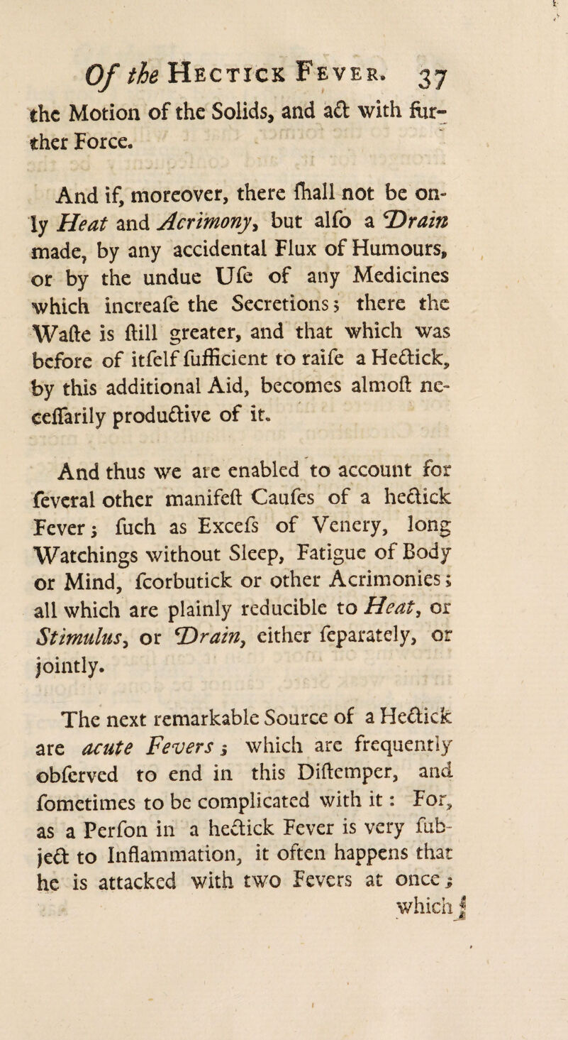 1- Of the Hectick Fever. 37 the Motion of the Solids, and ad with fur¬ ther Force. And if, moreover, there fhall not be on¬ ly Heat and Acrimony, but alfo a 'Drain made, by any accidental Flux of Humours, or by the undue Ufe of any Medicines which increafe the Secretions; there the Wafte is ftill greater, and that which was before of itfelf fufficient to raife a HeCtick, by this additional Aid, becomes almoft ne- cefTarily productive of it. And thus we ate enabled to account for feveral other manifeft Caufes of a he&ick Fever j fuch as Excefs of Venery, long Watchings without Sleep, Fatigue of Body or Mind, fcorbutick or other Acrimonies; all which are plainly reducible to Heat, or Stimulus, or Drain, either feparately, or jointly. The next remarkable Source of a Hectick are acute Fevers which are frequently obferved to end in this Diitemper, and fometimes to be complicated with it: For, as a Perfon in a heCtick Fever is very mb jed to Inflammation, it often happens that he is attacked with two Fevers at once; which J I