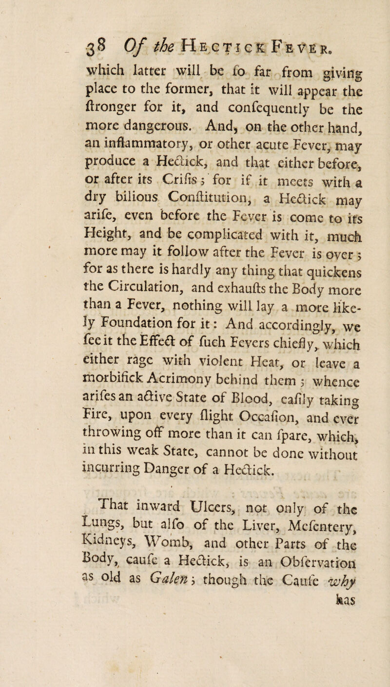 which latter will be to far from giving place to the former, that it will appear the ftronger for it, and confequently be the more dangerous. And, on the other hand, an inflammatory, or other acute Fever, may produce a He&ick, and that either before, or after its Crifis 5 for if it meets with a dry bilious Conilitution, a Hedick may arife, even before the Fever is come to its Height, and be complicated with it, much more may it follow after the Fever is over; for as there is hardly any thing that quickens the Circulation, and exhaufts the Body more than a Fever, nothing will lay a more like¬ ly Foundation for it: And accordingly, we fee it the Effect of fuch Fevers chiefly, which either rage with violent Heat, or leave a morbifick Acrimony behind them 5 whence arifesan adive State of Blood, eafily taking Fire, upon every flight Occafion, and ever throwing off more than it can fpare, which, in this weak State, cannot be done without incurring Danger of a Hedick. That inward Ulcers, not only of the Lungs, but alfo of the Liver, Mefentery, Kidneys, Womb, and other Parts of the body, caufe a Hedick, is an Ob ft r vat ion as old as Galen; though the Caufe why has